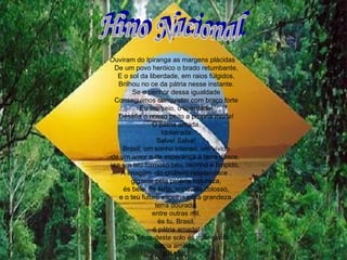 Hino Nacional Ouviram do Ipiranga as margens plácidas  De um povo heróico o brado retumbante, E o sol da liberdade, em raios fúlgidos, Brilhou no ce da pátria nesse instante. Se o penhor dessa igualdade Conseguimos conquistar com braço forte Eu teu seio, ó liberdade, Desafia o nosso peito a própria morte! Ó pátria amada, Idolatrada Salve! Salve! Brasil, um sonho intenso, um vívido de um amor e de esperança á terra desce,  se em teu formoso céu, risonho e límpido, A imagem  do cruzeiro resplandece . gigante pela própria natureza, és belo, és forte, impávido colosso, e o teu futuro espelha essa grandeza. terra dourada. entre outras mil, és tu, Brasil, ó pátria amada! Dos filhos deste solo és mãe gentil, pátria amada.  BRASIL! 