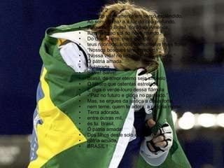 PARTE 2 Deitado eternamente em berço esplêndido,  Ao som do mar e á luz do céu profundo, Fulguras, ó Brasil, florão da América, iluminado ao sol do novo mundo ! Do que a terra, mais garrida, teus risonhos, lindos campos têm mais flores; “ Nossos bosques têm mais vida”, “ Nossa vida! no teu seio “mais amores.” Ó pátria amada, Idolatrada, Salve! Salve! Brasil, de amor eterno seja símbolo O lábaro que ostentas estrelado, E diga o verde-louro dessa flâmula -“Paz no futuro e glória no passado.” Mas, se ergues da justiça a clava forte, nem teme, quem te adora, a própria morte. Terra adorada, entre outras mil, és tu, Brasil, Ó pátria amada! Dos filhos deste solo és mãe gentil, pátria amada, BRASIL ! 