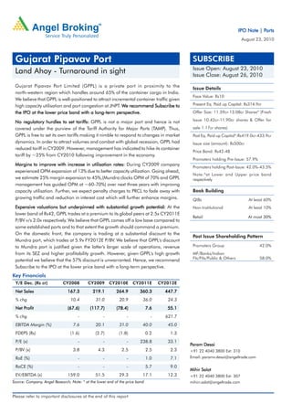 Ports
                                                                                                                          IPO Note | Ports
                                                                                                                            August 23, 2010



 Gujarat Pipavav Port                                                                          SUBSCRIBE
                                                                                               Issue Open: August 23, 2010
 Land Ahoy - Turnaround in sight                                                               Issue Close: August 26, 2010
 Gujarat Pipavav Port Limited (GPPL) is a private port in proximity to the
                                                                                               Issue Details
 north-western region which handles around 65% of the container cargo in India.
                                                                                               Face Value: Rs10
 We believe that GPPL is well-positioned to attract incremental container traffic given
 high capacity utilisation and port congestion at JNPT. We recommend Subscribe to              Present Eq. Paid up Capital: Rs314.9cr

                                          long-term
 the IPO at the lower price band with a long-term perspective.                                 Offer Size: 11.59cr-13.08cr Shares* (Fresh
                                                                                               Issue 10.42cr-11.90cr shares & Offer for
 No regulatory hurdles to set tariffs: GPPL is not a major port and hence is not
 covered under the purview of the Tariff Authority for Major Ports (TAMP). Thus,               sale 1.17cr shares)
 GPPL is free to set its own tariffs making it nimble to respond to changes in market          Post Eq. Paid up Capital*:Rs419.0cr-433.9cr
 dynamics. In order to attract volumes and combat with global recession, GPPL had              Issue size (amount): Rs500cr
 reduced tariff in CY2009. However, management has indicated to hike its container
                                                                                               Price Band: Rs42-48
 tariff by ~25% from CY2010 following improvement in the economy.
                                                                                               Promoters holding Pre-Issue: 57.9%
 Margins to improve with increase in utilisation rates: During CY2009 company
                                                                                               Promoters holding Post-Issue: 42.0%-43.5%
 experienced OPM expansion of 13% due to better capacity utilization. Going ahead,
                                                                                               Note:*at Lower and Upper price band
 we estimate 25% margin expansion to 45%,(Mundra clocks OPM of 70% and GPPL                    respectively
 management has guided OPM at ~60-70%) over next three years with improvng
 capacity utilisation. Further, we expect penalty charges to PRCL to fade away with            Book Building
 growing traffic and reduction in interest cost which will further enhance margins.            QIBs                            At least 60%
 Expensive valuations but underpinned with substantial growth potential: At the                Non-Institutional               At least 10%
 lower band of Rs42, GPPL trades at a premium to its global peers at 2.5x CY2011E
                                                                                               Retail                          At most 30%
 P/BV v/s 2.0x respectively. We believe that GPPL comes off a low base compared to
 some established ports and to that extent the growth should command a premium.
 On the domestic front, the company is trading at a substantial discount to the
                                                                                               Post Issue Shareholding Pattern
 Mundra port, which trades at 5.9x FY2012E P/BV. We believe that GPPL's discount
 to Mundra port is justified given the latter's larger scale of operations, revenue            Promoters Group                      42.0%
 from its SEZ and higher profitability growth. However, given GPPL's high growth               MF/Banks/Indian
 potential we believe that the 57% discount is unwarranted. Hence, we recommend                FIs/FIIs/Public & Others             58.0%

 Subscribe to the IPO at the lower price band with a long-term perspective.
Key Financials
 Y/E Dec. (Rs cr)           CY2008         CY2009      CY2010E       CY2011E        CY2012E
 Net Sales                     167.3         219.1         264.9        360.3         447.7
 % chg                           10.4          31.0         20.9          36.0         24.3
     Profit
 Net Profit                    (67.6)       (117.7)        (78.4)             7.6      55.1
 % chg                               -             -             -              -     621.7
 EBITDA Margin (%)                7.6          20.1         31.0          40.0         45.0
 FDEPS (Rs)                      (1.6)         (2.7)        (1.8)             0.2       1.3
 P/E (x)                             -             -             -      238.8          33.1
                                                                                              Param Desai
 P/BV (x)                         3.8           4.3           2.5             2.5       2.3   +91 22 4040 3800 Ext: 310
 RoE (%)                             -             -             -            1.0       7.1   Email: paramv.desai@angeltrade.com

 RoCE (%)                            -             -             -            5.7       9.0
                                                                                              Mihir Salot
 EV/EBITDA (x)                 159.0           51.5         29.3          17.1         12.3   +91 22 4040 3800 Ext: 307
Source: Company, Angel Research; Note: * at the lower end of the price band                   mihirr.salot@angeltrade.com


Please refer to important disclosures at the end of this report
 