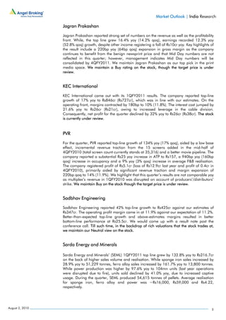 Market Outlook | India Research

                 Jagran Prakashan

                 Jagran Prakashan reported strong set of numbers on the revenue as well as the profitability
                 front. While, the top line grew 16.4% yoy (14.2% qoq), earnings recorded 12.3% yoy
                 (52.8% qoq) growth, despite other income registering a fall of Rs10cr yoy. Key highlights of
                 the result include a 220bp yoy (64bp qoq) expansion in gross margin as the company
                 continues to benefit from the benign newsprint price and that Mid Day numbers are not
                 reflected in this quarter; however, management indicates Mid Day numbers will be
                 consolidated by 4QFY2011. We maintain Jagran Prakashan as our top pick in the print
                 media space. We maintain a Buy rating on the stock, though the target price is under
                 review.


                 KEC International

                 KEC International came out with its 1QFY2011 results. The company reported top-line
                 growth of 17% yoy to Rs846cr (Rs727cr), which was in line with our estimates. On the
                 operating front, margins contracted by 180bp to 10% (11.8%). The interest cost jumped by
                 21.6% yoy to Rs26cr (Rs21cr), owing to increased leverage in the cable division.
                 Consequently, net profit for the quarter declined by 32% yoy to Rs26cr (Rs38cr). The stock
                 is currently under review.



                 PVR

                 For the quarter, PVR reported top-line growth of 134% yoy (17% qoq), aided by a low base
                 effect, incremental revenue traction from the 15 screens added in the mid-half of
                 4QFY2010 (total screen count currently stands at 35,316) and a better movie pipeline. The
                 company reported a substantial Rs25 yoy increase in ATP to Rs157, a 940bp yoy (160bp
                 qoq) increase in occupancy and a 9% yoy (3% qoq) increase in average F&B realisation.
                 The company registered profit of Rs5.1cr (loss of Rs12.9cr last year and profit of 0.4cr in
                 4QFY2010), primarily aided by significant revenue traction and margin expansion of
                 220bp qoq to 14% (11.9%). We highlight that this quarter’s results are not comparable yoy
                 as multiplex’s revenue in 1QFY2010 was disrupted on account of producers’/distributors’
                 strike. We maintain Buy on the stock though the target price is under review.


                 Sadbhav Engineering

                 Sadbhav Engineering reported 42% top-line growth to Rs425cr against our estimates of
                 Rs347cr. The operating profit margin came in at 11.9% against our expectation of 11.2%.
                 Better-than-expected top-line growth and above-estimates margins resulted in better
                 bottom-line performance at Rs25.5cr. We would come up with a result note post the
                 conference call. Till such time, in the backdrop of rich valuations that the stock trades at,
                 we maintain our Neutral view on the stock.


                 Sarda Energy and Minerals

                 Sarda Energy and Minerals’ (SEML) 1QFY2011 top line grew by 132.8% yoy to Rs216.7cr
                 on the back of higher sales volume and realisation. While sponge iron sales increased by
                 28.9% yoy to 51,229 tonnes, ferro alloy sales increased by 161.7% yoy to 13,800 tonnes.
                 While power production was higher by 97.6% yoy to 104mn units (last year operations
                 were disrupted due to fire), units sold declined by 41.0% yoy, due to increased captive
                 usage. During the quarter, SEML produced 54,615 tonnes of pellets. Average realisation
                 for sponge iron, ferro alloy and power was ~Rs16,000, Rs59,000 and Rs4.22,
                 respectively.




August 2, 2010                                                                                              5
 