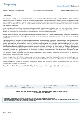Market Outlook | India Research

Research Team Tel: 022-4040 3800                                      E-mail: research@angeltrade.com                                     Website: www.angeltrade.com


 DISCLAIMER

This document is solely for the personal information of the recipient, and must not be singularly used as the basis of any investment
decision. Nothing in this document should be construed as investment or financial advice. Each recipient of this document should make
such investigations as they deem necessary to arrive at an independent evaluation of an investment in the securities of the companies
referred to in this document (including the merits and risks involved), and should consult their own advisors to determine the merits and
risks of such an investment.

Angel Broking Limited, its affiliates, directors, its proprietary trading and investment businesses may, from time to time, make investment
decisions that are inconsistent with or contradictory to the recommendations expressed herein. The views contained in this document are
those of the analyst, and the company may or may not subscribe to all the views expressed within.

Reports based on technical and derivative analysis center on studying charts of a stock's price movement, outstanding positions and
trading volume, as opposed to focusing on a company's fundamentals and, as such, may not match with a report on a company's
fundamentals.

The information in this document has been printed on the basis of publicly available information, internal data and other reliable sources
believed to be true, but we do not represent that it is accurate or complete and it should not be relied on as such, as this document is for
general guidance only. Angel Broking or any of its affiliates/ group companies shall not be in any way responsible for any loss or
damage that may arise to any person from any inadvertent error in the information contained in this report. Angel Broking Limited has
not independently verified all the information contained within this document. Accordingly, we cannot testify, nor make any representation
or warranty, express or implied, to the accuracy, contents or data contained within this document. While Angel Broking Limited
endeavours to update on a reasonable basis the information discussed in this material, there may be regulatory, compliance, or other
reasons that prevent us from doing so.
This document is being supplied to you solely for your information, and its contents, information or data may not be reproduced,
redistributed or passed on, directly or indirectly.

Angel Broking Limited and its affiliates may seek to provide or have engaged in providing corporate finance, investment banking or other
advisory services in a merger or specific transaction to the companies referred to in this report, as on the date of this report or in the past.

Neither Angel Broking Limited, nor its directors, employees or affiliates shall be liable for any loss or damage that may arise from or in
connection with the use of this information.

Note: Please refer to the important `Stock Holding Disclosure' report on the Angel website (Research Section).




                               Address: Acme Plaza, ‘A’ Wing, 3rd Floor, M.V. Road, Opp. Sangam Cinema, Andheri (E), Mumbai - 400 059.
                                                                   Tel : (022) 3952 4568 / 4040 3800




 Angel Broking Ltd: BSE Sebi Regn No : INB 010996539 / CDSL Regn No: IN - DP - CDSL - 234 - 2004 / PMS Regn Code: PM/INP000001546
 Angel Capital & Debt Market Ltd: INB 231279838 / NSE FNO: INF 231279838 / NSE Member code -12798 Angel Commodities Broking (P) Ltd: MCX Member ID: 12685 / FMC Regn No: MCX / TCM /
 CORP / 0037 NCDEX : Member ID 00220 / FMC Regn No: NCDEX / TCM / CORP / 0302




August 2, 2010                                                                                                                                                                    9
 