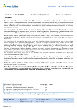 Monnet Ispat | 1QFY2011 Result Update




  Research Team Tel: 022 - 4040 3800                    E-mail: research@angeltrade.com                   Website: www.angeltrade.com

 DISCLAIMER

 This document is solely for the personal information of the recipient, and must not be singularly used as the basis of any investment
 decision. Nothing in this document should be construed as investment or financial advice. Each recipient of this document should make
 such investigations as they deem necessary to arrive at an independent evaluation of an investment in the securities of the companies
 referred to in this document (including the merits and risks involved), and should consult their own advisors to determine the merits and
 risks of such an investment.

 Angel Broking Limited, its affiliates, directors, its proprietary trading and investment businesses may, from time to time, make
 investment decisions that are inconsistent with or contradictory to the recommendations expressed herein. The views contained in this
 document are those of the analyst, and the company may or may not subscribe to all the views expressed within.

 Reports based on technical and derivative analysis center on studying charts of a stock's price movement, outstanding positions and
 trading volume, as opposed to focusing on a company's fundamentals and, as such, may not match with a report on a company's
 fundamentals.

 The information in this document has been printed on the basis of publicly available information, internal data and other reliable
 sources believed to be true, but we do not represent that it is accurate or complete and it should not be relied on as such, as this
 document is for general guidance only. Angel Broking Limited or any of its affiliates/ group companies shall not be in any way
 responsible for any loss or damage that may arise to any person from any inadvertent error in the information contained in this report.
 Angel Broking Limited has not independently verified all the information contained within this document. Accordingly, we cannot testify,
 nor make any representation or warranty, express or implied, to the accuracy, contents or data contained within this document. While
 Angel Broking Limited endeavours to update on a reasonable basis the information discussed in this material, there may be regulatory,
 compliance, or other reasons that prevent us from doing so.
 This document is being supplied to you solely for your information, and its contents, information or data may not be reproduced,
 redistributed or passed on, directly or indirectly.

 Angel Broking Limited and its affiliates may seek to provide or have engaged in providing corporate finance, investment banking or
 other advisory services in a merger or specific transaction to the companies referred to in this report, as on the date of this report or in
 the past.

 Neither Angel Broking Limited, nor its directors, employees or affiliates shall be liable for any loss or damage that may arise from or in
 connection with the use of this information.

 Note: Please refer to the important `Stock Holding Disclosure' report on the Angel website (Research Section). Also, please
 refer to the latest update on respective stocks for the disclosure status in respect of those stocks. Angel Broking Limited and
 its affiliates may have investment positions in the stocks recommended in this report.




 Disclosure of Interest Statement                                        Monnet Ispat & Energy
 1. Analyst ownership of the stock                                                No
 2. Angel and its Group companies ownership of the stock                          No
 3. Angel and its Group companies' Directors ownership of the stock               No
 4. Broking relationship with company covered                                     No

 Note: We have not considered any Exposure below Rs 1 lakh for Angel, its Group companies and Directors.



 Ratings (Returns) :             Buy (> 15%)                      Accumulate (5% to 15%)                 Neutral (-5 to 5%)
                                 Reduce (-5% to 15%)              Sell (< -15%)


August 9, 2010                                                                                                                            12
 