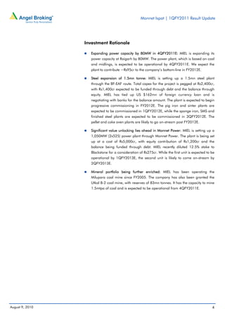 Monnet Ispat | 1QFY2011 Result Update




                 Investment Rationale

                   Expanding power capacity by 80MW in 4QFY2011E: MIEL is expanding its
                   power capacity at Raigarh by 80MW. The power plant, which is based on coal
                   and midlings, is expected to be operational by 4QFY2011E. We expect the
                   plant to contribute ~Rs95cr to the company’s bottom-line in FY2012E.

                   Steel expansion of 1.5mn tonne: MIEL is setting up a 1.5mn steel plant
                   through the BF-EAF route. Total capex for the project is pegged at Rs2,400cr,
                   with Rs1,400cr expected to be funded through debt and the balance through
                   equity. MIEL has tied up US $162mn of foreign currency loan and is
                   negotiating with banks for the balance amount. The plant is expected to begin
                   progressive commissioning in FY2012E. The pig iron and sinter plants are
                   expected to be commissioned in 1QFY2012E, while the sponge iron, SMS and
                   finished steel plants are expected to be commissioned in 3QFY2012E. The
                   pellet and coke oven plants are likely to go on-stream post FY2012E.

                   Significant value unlocking lies ahead in Monnet Power: MIEL is setting up a
                   1,050MW (2x525) power plant through Monnet Power. The plant is being set
                   up at a cost of Rs5,000cr, with equity contribution of Rs1,200cr and the
                   balance being funded through debt. MIEL recently diluted 12.5% stake to
                   Blackstone for a consideration of Rs275cr. While the first unit is expected to be
                   operational by 1QFY2013E, the second unit is likely to come on-stream by
                   2QFY2013E.

                   Mineral portfolio being further enriched: MIEL has been operating the
                   Milupara coal mine since FY2005. The company has also been granted the
                   Utkal B-2 coal mine, with reserves of 83mn tonnes. It has the capacity to mine
                   1.5mtpa of coal and is expected to be operational from 4QFY2011E.




August 9, 2010                                                                                    4
 