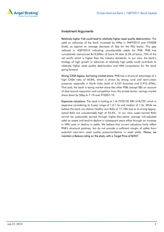 Punjab National Bank | 1QFY2011 Result Update




                Investment Arguments

                Relatively higher YoA could lead to relatively higher asset quality deterioration: The
                yield on advances of the bank increased by 49bp in 9MFY2010 over FY2008
                levels, as against an average decrease of 5bp for the PSU banks. This gap
                reduced in 4QFY2010 indicating unsustainable yields for PNB. PNB has
                cumulatively restructured Rs12,096cr of loans till date (6.5% of loans, 75% of the
                net worth) which is higher than the industry standards. In our view, the bank’s
                strategy of high growth in advances at relatively high yields could contribute to
                relatively higher asset quality deterioration and NIM compression for the bank
                going forward.

                Strong CASA legacy, but losing market share: PNB has a structural advantage of a
                high CASA ratio of 40.8%, which is driven by strong rural and semi-urban
                presence, especially in North India (total of 4,707 branches and 2,910 ATMs).
                That said, the bank is losing market share like other PSBs (except SBI) on account
                of slow branch expansion and competition from the private banks -savings market
                share down by 50bp to 7.1% over FY2007-10.

                Expensive valuations: The stock is trading at 1.4x FY2012E ABV of Rs729, which is
                expensive considering its 5-year range of 1.0-1.5x and median of 1.3x. While we
                believe the bank can deliver healthy core RoEs of 17-18% due to its strong legacy,
                actual RoEs are unsustainably high at 26.6%. In our view, super-normal RoEs
                cannot be sustainably earned through higher-than-sector average risk-adjusted
                yield on assets and tend to decline in subsequent years either through an increase
                in NPA costs or decline in yields. We believe that current valuations fairly reflect
                PNB’s structural positives, but do not provide a sufficient margin of safety from
                potential near-term asset quality pressures/decline in asset yields. Hence, we
                maintain a Reduce rating on the stock, with a Target Price of Rs947.




July 27, 2010                                                                                       7
 