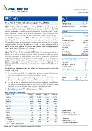 Event Update | Power
                                                                                                                    August 23, 2010



 PTC India                                                                             BUY
                                                                                       CMP                                    Rs119
 PTC India Financial Services gets IFC status                                          Target Price                           Rs136
 PTC India Financial Services (PFS), a subsidiary of PTC India, has been given the     Investment Period               12 Months
 infrastructure financial company (IFC) status by the Reserve Bank of India (RBI).
 The RBI had earlier classified non-banking financial companies (NBFCs) under         Stock Info
 three categories, namely asset finance companies, loan companies and                 Sector                                    Power
 investment companies. Recently, the RBI introduced a fourth category of NBFCs,       Market Cap (Rs cr)                        3,498
 i.e. IFCs. Post this development, PFS would be allowed to have a higher exposure     Beta                                         1
 to lending and investment to a single borrower or a group of borrowers. Further,     52 Week High / Low                      126/83
 PFS would have better access to resources as the exposure limit for banks’ funding   Avg. Daily Volume                       479436
 to IFCs has been improved. At the CMP of Rs119, PTC India is trading at 23.5x        Face Value (Rs)                             10
 FY2011E and at 18.2x FY2012E earnings. We maintain our Buy recommendation
                                                                                      BSE Sensex                              18,409
 on the stock with an SOTP fair value of Rs136.
                                                                                      Nifty                                     5,544
 About PFS: PFS is a 77.6% subsidiary of PTC India. The company was set up in         Reuters Code                            PTCI.BO
 FY2008 as a special purpose investment vehicle primarily to make both equity         Bloomberg Code                     PTCIN@IN
 and debt investments in power projects in the areas of generation, transmission
 and distribution. As of 1QFY2011, PFS had sanctioned Rs1,953cr under debt and
                                                                                      Shareholding Pattern (%)
 Rs500cr under equity, while the disbursements under these heads stood at
                                                                                      Promoters                                 16.3
 Rs480cr and Rs398cr, respectively. PFS currently has a net worth of Rs650cr as of
                                                                                      MF / Banks / Indian Fls                   60.2
 1QFY2011.
                                                                                      FII / NRIs / OCBs                         15.2
 Implications of the development: We believe this development will prove to be        Indian Public / Others                     8.3
 positive for PFS, as:
 •    PFS can now raise ECBs up to 50% of its net worth through the automatic
      route and raise funds through tax-free infrastructure bonds.                    Abs. (%)                   3m     1yr       3yr
 •    PFS can now take up additional lending exposure, up to 5% of its owned          Sensex                    11.9   20.8     30.0
      funds, in case of a single borrower and 10% for a group of borrowers.           PTC                       15.0   33.2     72.6

 •    PFS will be able to raise higher resources as banks have been allowed lesser
      risk weightage on lending made to IFCs. Exposure of banks has recently been
      increased to 20% of its capital funds w.r.t IFC from the earlier 15%.
 •    Cost of borrowings for PFS will be reduced by ~50bp.

 Key financials (Standalone)
  Y/E March (Rs cr)                     FY2009        FY2010      FY2011E   FY2012E
  Net Sales                               6,529         7,770      10,906    13,698
  % chg                                     67.1          19.0       40.4      25.6
  Net Profit                                90.8         93.9       148.9     192.2
  % chg                                     86.5           3.4       58.6      29.1
  OPM (%)                                    0.4           0.8        1.3       1.3
  EPS (Rs)                                   4.0           3.2        5.1       6.5
  P/E (x)                                   29.7          37.2       23.5      18.2   Rupesh Sankhe
  P/BV (x)                                   1.8           1.7        1.6       1.5   022-40403800; Ext 319
  RoE (%)                                    6.0           5.2        7.0       8.6   rupeshd.sankhe@angeltrade.com

  RoCE (%)                                   1.3           3.2        6.0       7.3
                                                                                      V Srinivasan
  EV/Sales (x)                               0.3           0.3        0.2       0.2
                                                                                      022-40403800; Ext 330
  EV/EBITDA (x)                             79.5          34.9       18.5      16.4   v.srinivasan@angeltrade.com
  Source: Company, Angel Research

Please refer to important disclosures at the end of this report                                                                    1
 
