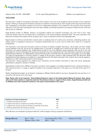 PVR | Management Meet Note


  Research Team Tel: 022 - 4040 3800               E-mail: research@angeltrade.com                   Website: www.angeltrade.com

  DISCLAIMER

 This document is solely for the personal information of the recipient, and must not be singularly used as the basis of any investment
 decision. Nothing in this document should be construed as investment or financial advice. Each recipient of this document should make
 such investigations as they deem necessary to arrive at an independent evaluation of an investment in the securities of the companies
 referred to in this document (including the merits and risks involved), and should consult their own advisors to determine the merits and
 risks of such an investment.

 Angel Broking Limited, its affiliates, directors, its proprietary trading and investment businesses may, from time to time, make
 investment decisions that are inconsistent with or contradictory to the recommendations expressed herein. The views contained in this
 document are those of the analyst, and the company may or may not subscribe to all the views expressed within.

 Reports based on technical and derivative analysis center on studying charts of a stock's price movement, outstanding positions and
 trading volume, as opposed to focusing on a company's fundamentals and, as such, may not match with a report on a company's
 fundamentals.

 The information in this document has been printed on the basis of publicly available information, internal data and other reliable
 sources believed to be true, but we do not represent that it is accurate or complete and it should not be relied on as such, as this
 document is for general guidance only. Angel Broking Limited or any of its affiliates/ group companies shall not be in any way
 responsible for any loss or damage that may arise to any person from any inadvertent error in the information contained in this report.
 Angel Broking Limited has not independently verified all the information contained within this document. Accordingly, we cannot testify,
 nor make any representation or warranty, express or implied, to the accuracy, contents or data contained within this document. While
 Angel Broking Limited endeavours to update on a reasonable basis the information discussed in this material, there may be regulatory,
 compliance, or other reasons that prevent us from doing so.
 This document is being supplied to you solely for your information, and its contents, information or data may not be reproduced,
 redistributed or passed on, directly or indirectly.

 Angel Broking Limited and its affiliates may seek to provide or have engaged in providing corporate finance, investment banking or
 other advisory services in a merger or specific transaction to the companies referred to in this report, as on the date of this report or in
 the past.

 Neither Angel Broking Limited, nor its directors, employees or affiliates shall be liable for any loss or damage that may arise from or in
 connection with the use of this information.

  Note: Please refer to the important `Stock Holding Disclosure' report on the Angel website (Research Section). Also, please
  refer to the latest update on respective stocks for the disclosure status in respect of those stocks. Angel Broking Limited and
  its affiliates may have investment positions in the stocks recommended in this report.




 Disclosure of Interest Statement                                                   PVR
 1. Analyst ownership of the stock                                                  No
 2. Angel and its Group companies ownership of the stock                            No
 3. Angel and its Group companies' Directors ownership of the stock                 No
 4. Broking relationship with company covered                                       No

 Note: We have not considered any Exposure below Rs 1 lakh for Angel, its Group companies and Directors.



 Ratings (Returns):              Buy (> 15%)                      Accumulate (5% to 15%)                 Neutral (-5 to 5%)
                                 Reduce (-5% to 15%)              Sell (< -15%)




September 3, 2010                                                                                                                         11
 