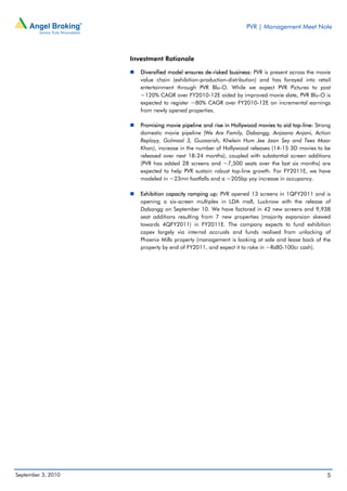 PVR | Management Meet Note




                    Investment Rationale

                       Diversified model ensures de-risked business: PVR is present across the movie
                       value chain (exhibition-production-distribution) and has forayed into retail
                       entertainment through PVR Blu-O. While we expect PVR Pictures to post
                       ~120% CAGR over FY2010-12E aided by improved movie slate, PVR Blu-O is
                       expected to register ~80% CAGR over FY2010-12E on incremental earnings
                       from newly opened properties.

                       Promising movie pipeline and rise in Hollywood movies to aid top-line: Strong
                       domestic movie pipeline (We Are Family, Dabangg, Anjaana Anjani, Action
                       Replayy, Golmaal 3, Guzaarish, Khelein Hum Jee Jaan Sey and Tees Maar
                       Khan), increase in the number of Hollywood releases (14-15 3D movies to be
                       released over next 18-24 months), coupled with substantial screen additions
                       (PVR has added 28 screens and ~7,500 seats over the last six months) are
                       expected to help PVR sustain robust top-line growth. For FY2011E, we have
                       modeled in ~23mn footfalls and a ~205bp yoy increase in occupancy.

                       Exhibition capacity ramping up: PVR opened 13 screens in 1QFY2011 and is
                       opening a six-screen multiplex in LDA mall, Lucknow with the release of
                       Dabangg on September 10. We have factored in 42 new screens and 9,938
                       seat additions resulting from 7 new properties (majority expansion skewed
                       towards 4QFY2011) in FY2011E. The company expects to fund exhibition
                       capex largely via internal accruals and funds realised from unlocking of
                       Phoenix Mills property (management is looking at sale and lease back of the
                       property by end of FY2011, and expect it to rake in ~Rs80-100cr cash).




September 3, 2010                                                                                 5
 