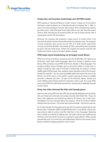 Sun TV Network | Initiating Coverage




                Unique low-cost business model keeps cost off STNL's books

                STNL operates on "Sponsored Revenue model", wherein it leases out its time slots to
                third party content producers for a fixed fee (termed as broadcast fee in P&L). In
                return, the content producers have the right to about 4mins of advertising inventory
                per half an hour, while STNL gets 2mins of this half an hour slot. Since the content
                aired on STNL channels are not owned by STNL, the cost of content and the risks of
                recouping the cost lie with the producer.

                Moreover, the company also produces a large amount of content aired in the
                non-prime time slots in-house, which furthers lowers its production costs. The company's
                in-house production team sources around 75% of its daily content requirement
                in-house, out of which 40-45% is movie based, 8-10% is news and the rest is accounted
                by game, talk and variety shows. Further, the company has exclusive contracts with
                artistes and anchors as part of its talent retention strategy.

                STNL leads movie broadcasting via its largest movie library

                STNL has a strong movie library comprising more than 8,500 titles, with rights across
                all the four major South Indian languages. Apart from having an extensive movie
                library, STNL purchases around 90% of all movie releases in these languages. The
                company employs various strategies such as airing free trailers of movies prior to
                release, through its wide range of channels. Consequently, the producer contracts
                satellite rights to STNL at lower rates, resulting in lower acquisition costs for the company.
                Usually, Sun pays Rs1-1.5cr for acquiring satellite rights and recovers the same in the
                first two runs of the movie. In the southern market, screening of movies on satellite
                channels is allowed only after 1-3 years of the theatrical release. Movies and
                movie-related content attracts significant viewership in down south. As a result, STNL
                earns around 25% of its advertising revenues from movies aired on dedicated channels
                in each market.

                Foray into niche channels like Kids and Comedy genre

                Apart from the various GEC channels, STNL also broadcasts dedicated movie channels,
                kids and infotainment channels and comedy channels (refer Exhibit 23). Foray into
                these niche categories and entertaining selective TV viewers was a bold move.
                Nonetheless, the move has paid well for the company - Chutti TV, the Tamil children
                entertainment channel has ~5% market share and contributes ~3% to Sun's revenues.

                For its kid's channels, Sun has exclusive tie ups with the content providers (tied up with
                Disney India in December 2009 and DQ Entertainment in June 2010), wherein Sun
                buys exclusive rights to cartoons and then dubs them in four languages. Operating
                costs involved are confined to dubbing costs. This scale and low-cost model ensures
                that these niche channels do not cause any significant margin dilution. STNL's comedy
                channels also work on a similar low-cost model wherein clips from the movies in Sun's
                library are telecast, keeping production costs minimal.




June 22, 2010                                                                                              16
 