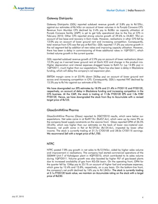 Market Outlook | India Research

                Gateway Distriparks

                Gateway Distriparks (GDL) reported subdued revenue growth of 3.8% yoy to Rs129cr,
                against our estimates of Rs143cr on account of lower volumes in its Punjab Conware CFS.
                Revenue from Mumbai CFS declined by 2.4% yoy to Rs38cr as capacity utilisation at
                Punjab Conware facility (JNPT) is yet to get fully operational due to the fire at CFS in
                February 2010. Other CFS reported strong volume growth of 29.6% to 24,821 TEU on
                account of low base and recovery in Exim trade. However, realisations in other CFS fell by
                13.0% yoy on account of lower ground rent and increasing competition. Consequently,
                total revenue from CFS was flat yoy at Rs475cr. GDL reported 17.2% yoy volume growth in
                the rail segment led by addition of new rakes and improving capacity utilisation. However,
                there has been a delay in commissioning of three additional rakes in 1QFY2011, which
                limited volume growth in the current quarter.

                GDL reported subdued revenue growth of 2.9% yoy on account of lower realisations (down
                12.2% yoy) as it earned lower ground rent at Garhi ICD and change in the product mix.
                Higher depreciation and interest expenses dragged losses to Rs42.7cr (up 14.8% yoy) in
                1QFY2011, much higher than our expectations. There has also been a delay in Blackstone
                funding, which will delay the company’s rail expansion plan.

                EBITDA margin came in at 23.9% (down 263bp yoy) on account of lower ground rent
                across and increasing competition in CFS. Consequently, GDL’s reported PAT declined by
                15.5% yoy to Rs14cr against our estimate of Rs19cr.

                We have downgraded our EPS estimates by 18.9% and 21.4% in FY2011E and FY2012E,
                respectively, on account of delay in Blackstone funding and increasing competition in the
                CFS business. At the CMP, the stock is trading at 11.8x FY2012E EPS and 1.8x P/BV
                FY2012E. Hence, we have downgraded the stock from Buy to Accumulate with a revised
                target price of Rs123.



                GlaxoSmithKline Pharma

                GlaxoSmithKline Pharma (Glaxo) reported its 2QCY2010 results, which were below our
                expectations. Net sales came in at Rs497.9cr (Rs457.4cr), which were up by mere 9% as
                the company faced supply constraints on the vaccine front. Glaxo reported OPM of 36.5%
                (35.6%), which was higher than our estimates on the back of lower raw-material cost.
                However, net profit came in flat at Rs129.0cr (Rs124.4cr), impacted by lower other
                income. The stock is currently trading at 31.7x CY2010E and 28.0x CY2011E earnings.
                We recommend Sell with a target price of Rs1,700.



                NTPC

                NTPC posted 7.8% yoy growth in net sales to Rs12,945cr, aided by higher sales volume
                and improvement in realisations. The company had started commercial operations of the
                500MW Unit-7 of Kahalgoan plant in 4QFY2010, which contributed to its sales volume
                during 1QFY2011. Volume growth was also boosted by higher PLF of gas-based plants
                due to increased availability of gas from KG-D6 basin. On the operating front, OPM for
                the quarter fell by 134bp yoy to 25.1% on account of higher fuel and employee expenses,
                which grew by 12.4% and 15.8%, respectively, on a yoy basis. On the bottom-line front,
                the company’s net profit declined by 16% yoy to Rs1,842cr. The stock is currently trading
                at 2.1x FY2012E book value, we maintain an Accumulate rating on the stock with a target
                price of Rs230.




July 27, 2010                                                                                           4
 