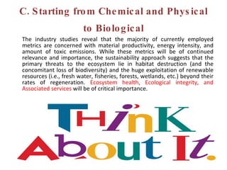 C. Starting from Chemical and Physical to Biological The industry studies reveal that the majority of currently employed metrics are concerned with material productivity, energy intensity, and amount of toxic emissions. While these metrics will be of continued relevance and importance, the sustainability approach suggests that the primary threats to the ecosystem lie in habitat destruction (and the concomitant loss of biodiversity) and the huge exploitation of renewable resources (i.e., fresh water, fisheries, forests, wetlands, etc.) beyond their rates of regeneration.  Ecosystem health, Ecological integrity, and Associated services  will be of critical importance.  