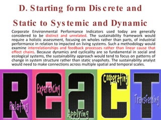 D. Starting form Discrete and Static to Systemic and Dynamic Corporate Environmental Performance Indicators used today are generally considered to be  distinct and unrelated . The sustainability framework would require a holistic assessment, focusing on wholes rather than parts, of industrial performance in relation to impacted on living systems. Such a methodology would examine  interrelationships and feedback processes rather than linear cause that effect chains . Because dynamics and cyclicality are so fundamental in social and ecological systems, the sustainability approach would tend to focus on patterns of change in system structure rather than static snapshots. The sustainability analyst would need to make connections across multiple spatial and temporal scales. 