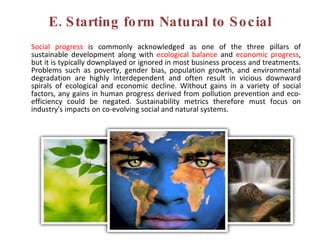 E. Starting form Natural to Social Social progress  is commonly acknowledged as one of the three pillars of sustainable development along with  ecological balance  and  economic progress , but it is typically downplayed or ignored in most business process and treatments. Problems such as poverty, gender bias, population growth, and environmental degradation are highly interdependent and often result in vicious downward spirals of ecological and economic decline. Without gains in a variety of social factors, any gains in human progress derived from pollution prevention and eco-efficiency could be negated. Sustainability metrics therefore must focus on industry's impacts on co-evolving social and natural systems.  