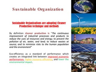Sustainable Organization Sustainable Organizations are adopting Cleaner Production technique and methods By definition  cleaner production is  " The continuous improvement of industrial processes and products to reduce the uses of resources and energy; to prevent the pollution of air, water, and land; to reduce wastes at source; and to minimize risks to the human population and the environment “ Eco-efficiency as a standard of performance which creates an integrated link between  improved economic performances ,  higher resource efficiency , and  lower the environmental impact .  