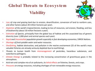 Global Threats to Ecosystem Viability Loss  of crop and grazing land  due to erosion, desertification, conversion of land to nonfarm uses, and other factors (about 20 million hectares per year). Depletion  of the world's tropical forests , leading to loss of resources, soil erosion, flooding, and loss of biodiversity (about 10 million hectares a year). Extinction  of Species , principally from the global loss of habitat and the associated loss of generic diversity (over 1,000 plant and animal species each year). Rapid  and  Uncontrolled  population growth especially in fast developing economies / BRICK Nations . Shortage  of fresh potable water and water resources . Overfishing , habitat destruction, and pollution in the marine environment ( 25 of the world's most valuable fisheries are already seriously depleted due to overfishing). Threats to human health  from  mismanagement  of pesticides, hazardous substances, and waterborne pathogens. Climate Change   is probably related to the increasing concentration of greenhouse gases in the atmosphere. Acid rain  and complex mix of air pollutants, its  lethal effects  on fisheries, forests, and crops. Pressures  on energy resources , including shortages of non renewable energy resources. 