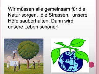 Wirmüssenallegemeinsamfür die Natursorgen,  die Strassen,  unsereHöfesauberhalten. DannwirdunsereLebenschöner!