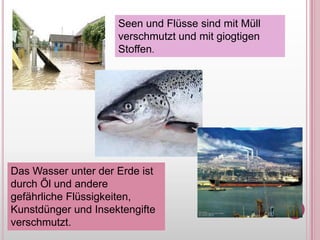 Seen und FlüssesindmitMüllverschmutzt und mitgiogtigenStoffen.Das WasserunterderErdeistdurchŐl und anderegefährlicheFlüssigkeiten, Kunstdünger und Insektengifteverschmutzt.