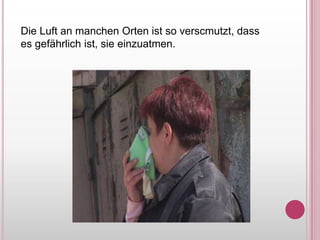 Die Luft an manchenOrtenist so verscmutzt, dassesgefährlichist, sieeinzuatmen.