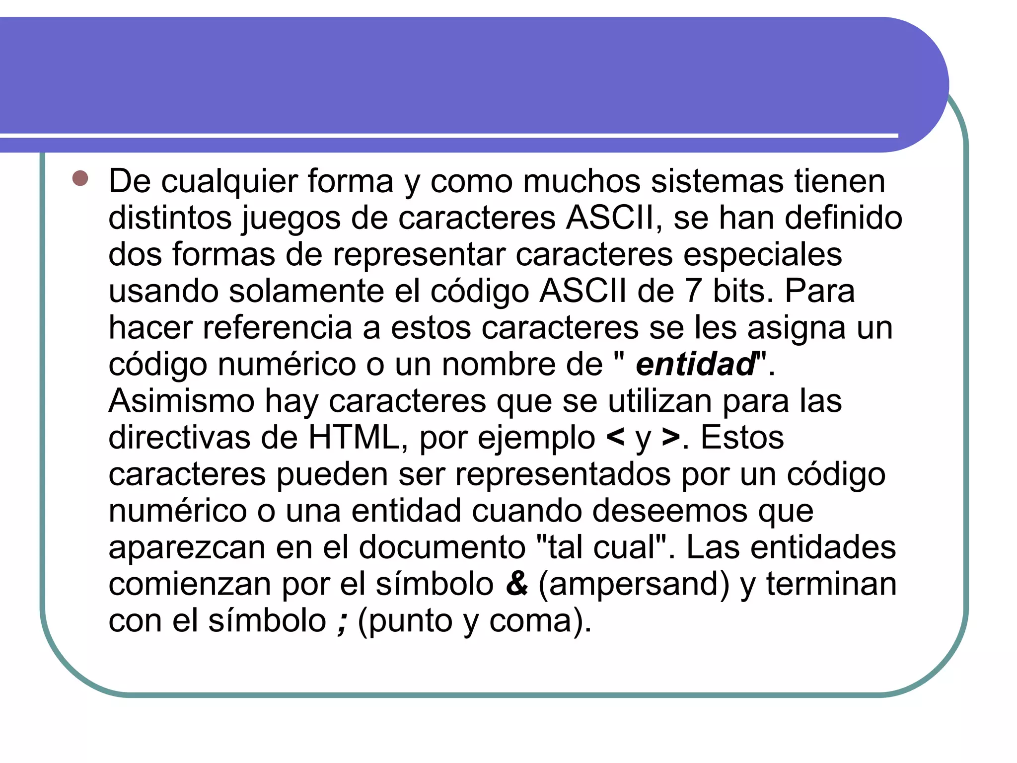   De cualquier forma y como muchos sistemas tienen
    distintos juegos de caracteres ASCII, se han definido
    dos formas de representar caracteres especiales
    usando solamente el código ASCII de 7 bits. Para
    hacer referencia a estos caracteres se les asigna un
    código numérico o un nombre de " entidad".
    Asimismo hay caracteres que se utilizan para las
    directivas de HTML, por ejemplo < y >. Estos
    caracteres pueden ser representados por un código
    numérico o una entidad cuando deseemos que
    aparezcan en el documento "tal cual". Las entidades
    comienzan por el símbolo & (ampersand) y terminan
    con el símbolo ; (punto y coma).
 