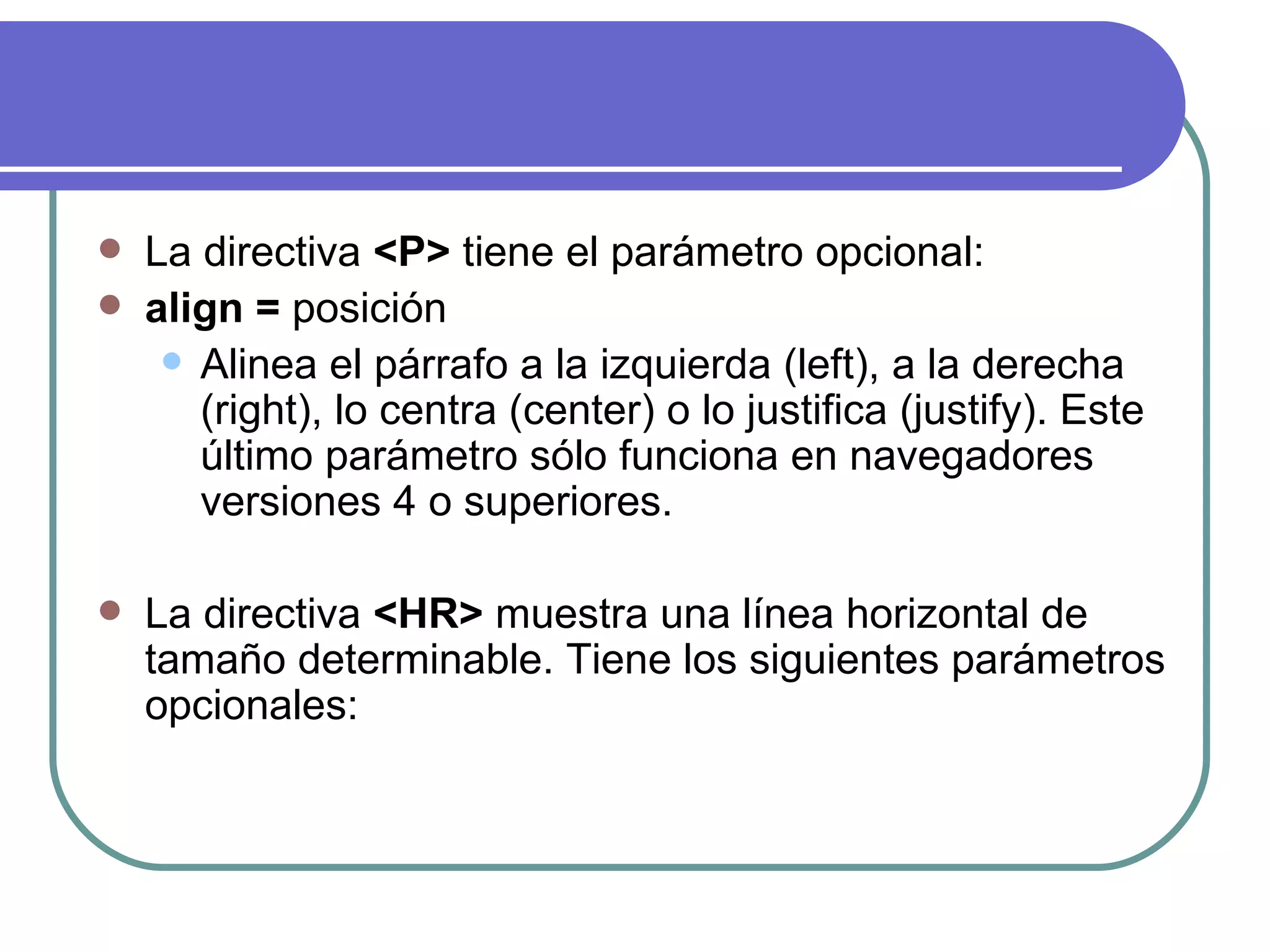    La directiva <P> tiene el parámetro opcional:
   align = posición
      Alinea el párrafo a la izquierda (left), a la derecha
       (right), lo centra (center) o lo justifica (justify). Este
       último parámetro sólo funciona en navegadores
       versiones 4 o superiores.

   La directiva <HR> muestra una línea horizontal de
    tamaño determinable. Tiene los siguientes parámetros
    opcionales:
 