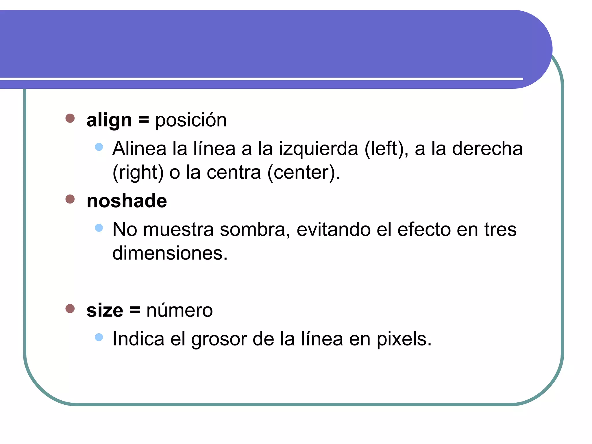    align = posición
      Alinea la línea a la izquierda (left), a la derecha
       (right) o la centra (center).
   noshade
      No muestra sombra, evitando el efecto en tres
       dimensiones.

   size = número
      Indica el grosor de la línea en pixels.
 