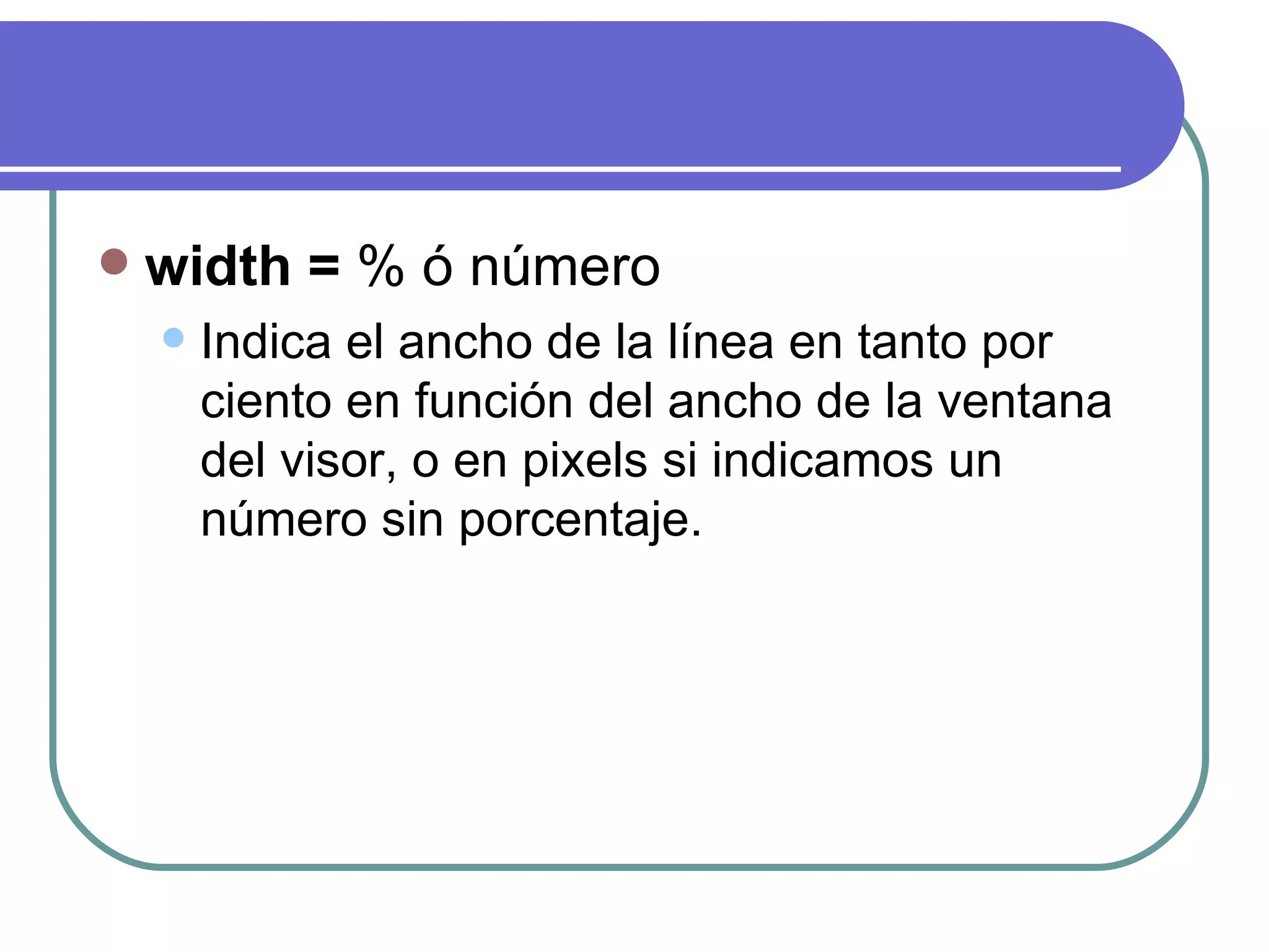    width = % ó número
       Indica el ancho de la línea en tanto por
        ciento en función del ancho de la ventana
        del visor, o en pixels si indicamos un
        número sin porcentaje.
 