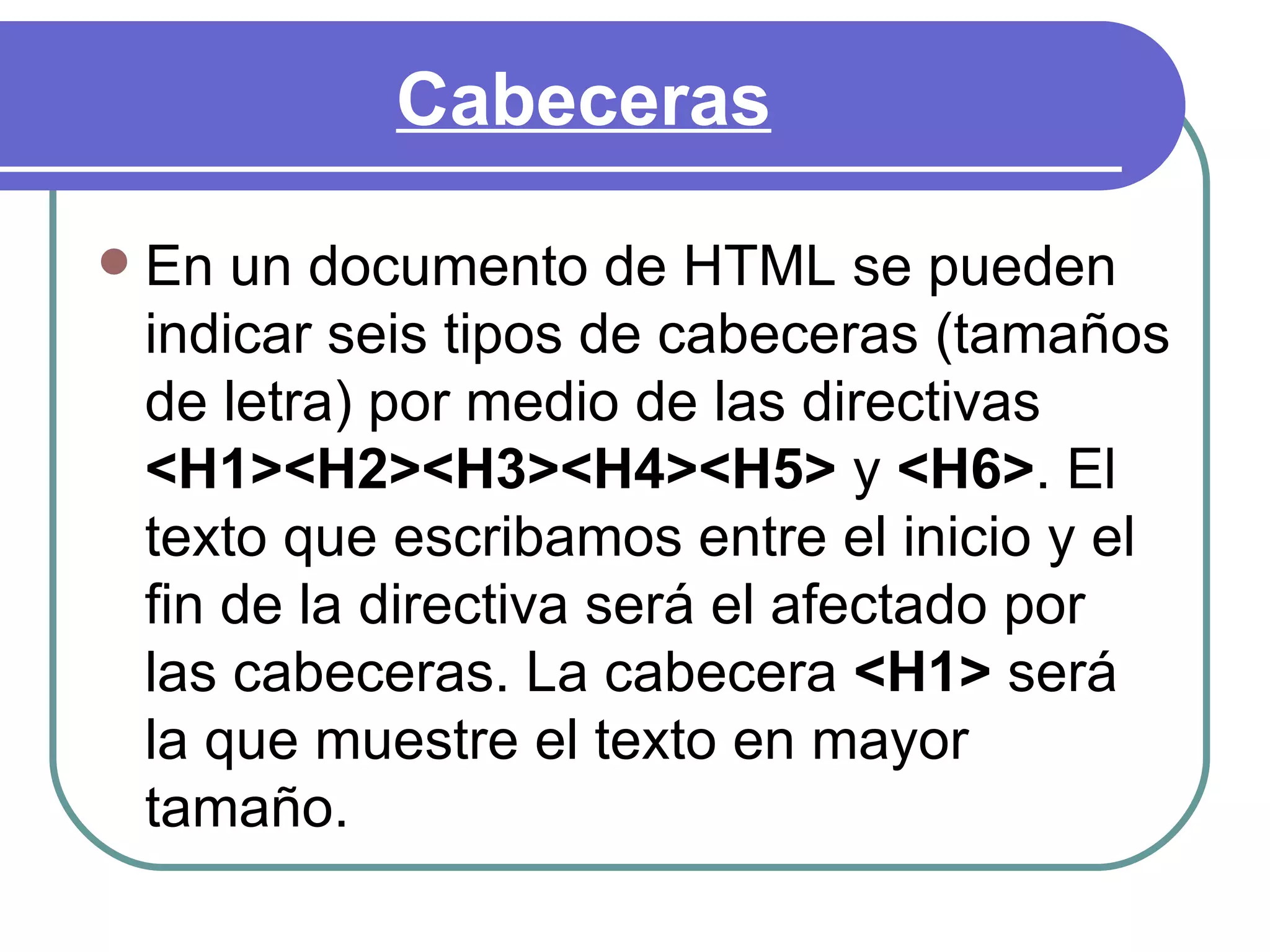 Cabeceras

   En un documento de HTML se pueden
    indicar seis tipos de cabeceras (tamaños
    de letra) por medio de las directivas
    <H1><H2><H3><H4><H5> y <H6>. El
    texto que escribamos entre el inicio y el
    fin de la directiva será el afectado por
    las cabeceras. La cabecera <H1> será
    la que muestre el texto en mayor
    tamaño.
 