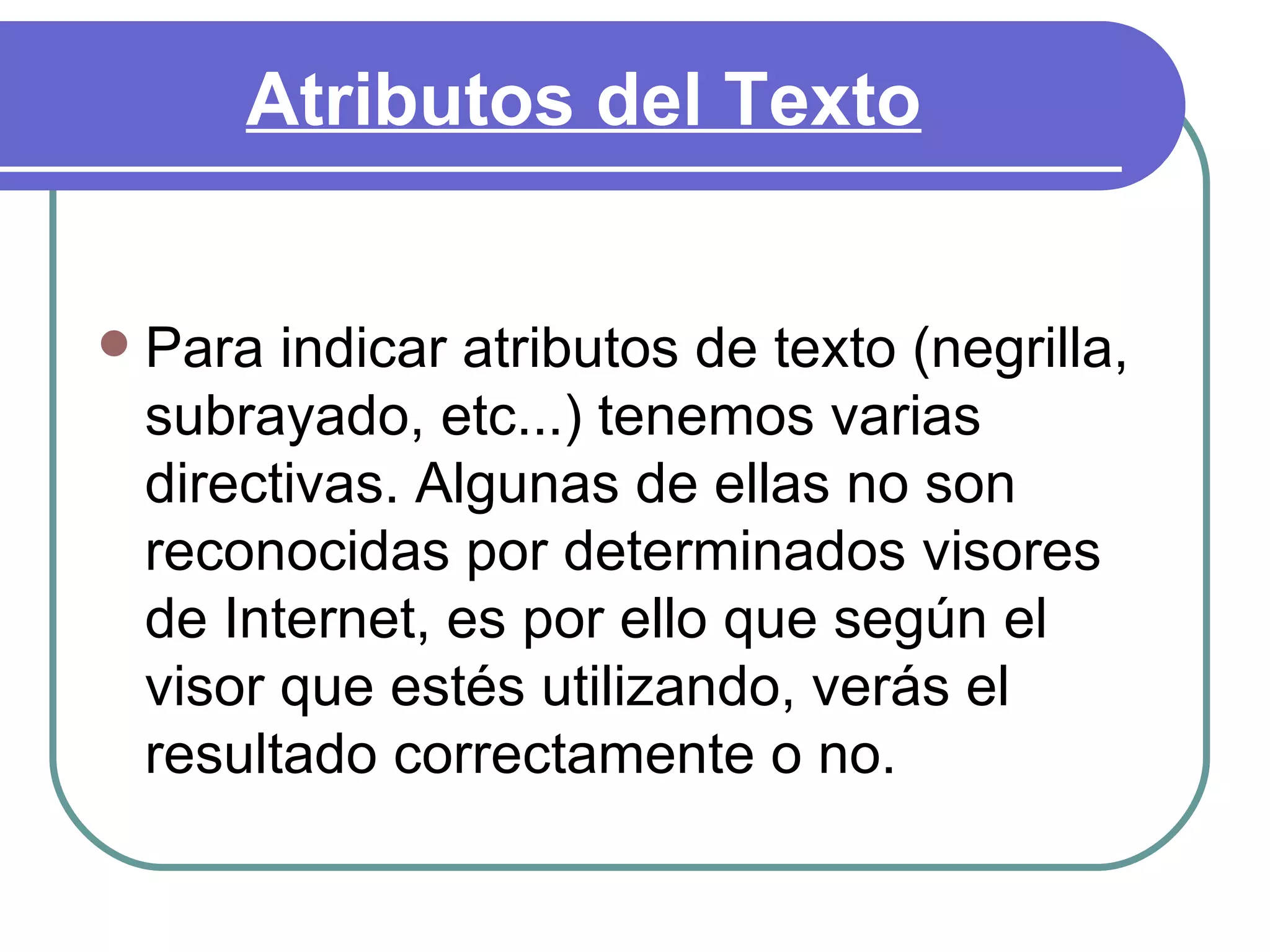 Atributos del Texto


   Para indicar atributos de texto (negrilla,
    subrayado, etc...) tenemos varias
    directivas. Algunas de ellas no son
    reconocidas por determinados visores
    de Internet, es por ello que según el
    visor que estés utilizando, verás el
    resultado correctamente o no.
 