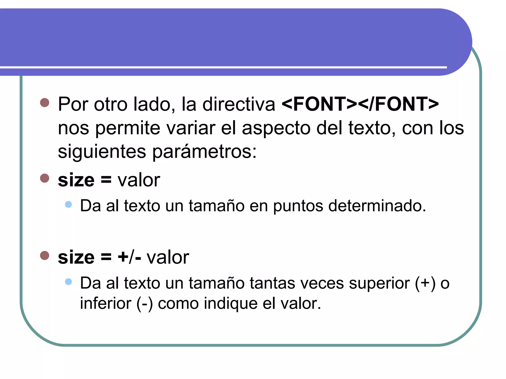    Por otro lado, la directiva <FONT></FONT>
    nos permite variar el aspecto del texto, con los
    siguientes parámetros:
   size = valor
       Da al texto un tamaño en puntos determinado.

   size = +/- valor
       Da al texto un tamaño tantas veces superior (+) o
        inferior (-) como indique el valor.
 