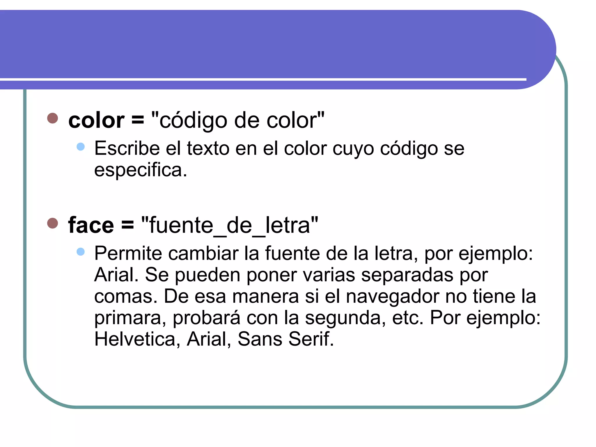    color = "código de color"
       Escribe el texto en el color cuyo código se
        especifica.

   face = "fuente_de_letra"
       Permite cambiar la fuente de la letra, por ejemplo:
        Arial. Se pueden poner varias separadas por
        comas. De esa manera si el navegador no tiene la
        primara, probará con la segunda, etc. Por ejemplo:
        Helvetica, Arial, Sans Serif.
 