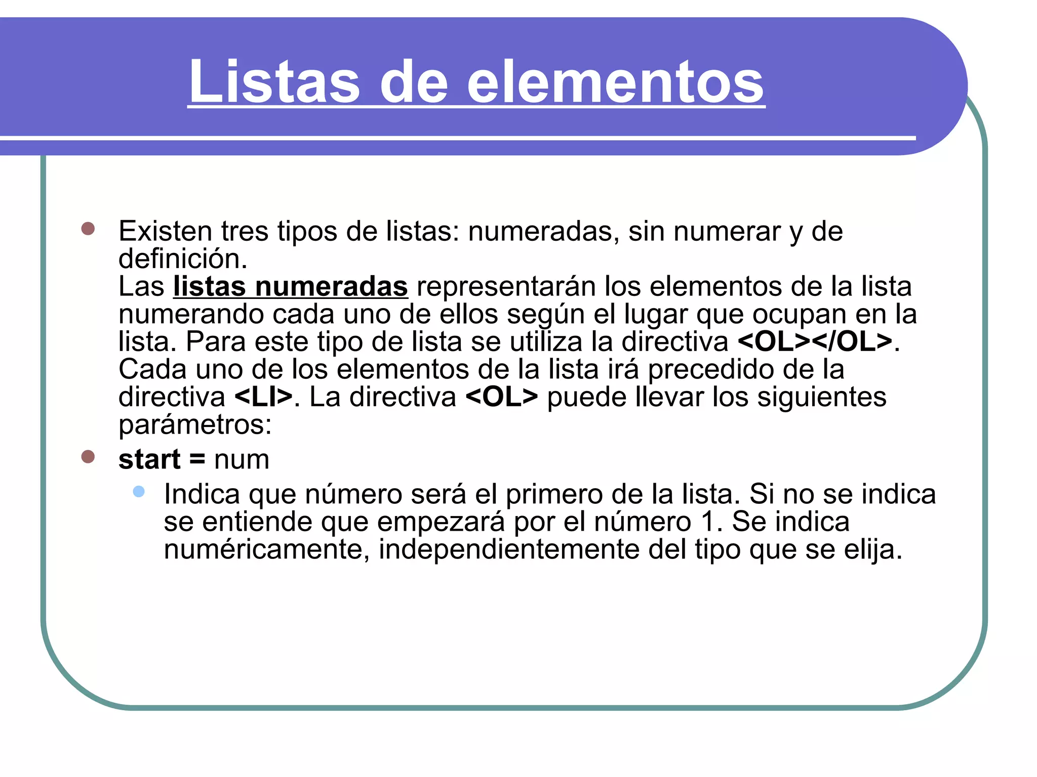 Listas de elementos

   Existen tres tipos de listas: numeradas, sin numerar y de
    definición.
    Las listas numeradas representarán los elementos de la lista
    numerando cada uno de ellos según el lugar que ocupan en la
    lista. Para este tipo de lista se utiliza la directiva <OL></OL>.
    Cada uno de los elementos de la lista irá precedido de la
    directiva <LI>. La directiva <OL> puede llevar los siguientes
    parámetros:
   start = num
       Indica que número será el primero de la lista. Si no se indica
         se entiende que empezará por el número 1. Se indica
         numéricamente, independientemente del tipo que se elija.
 