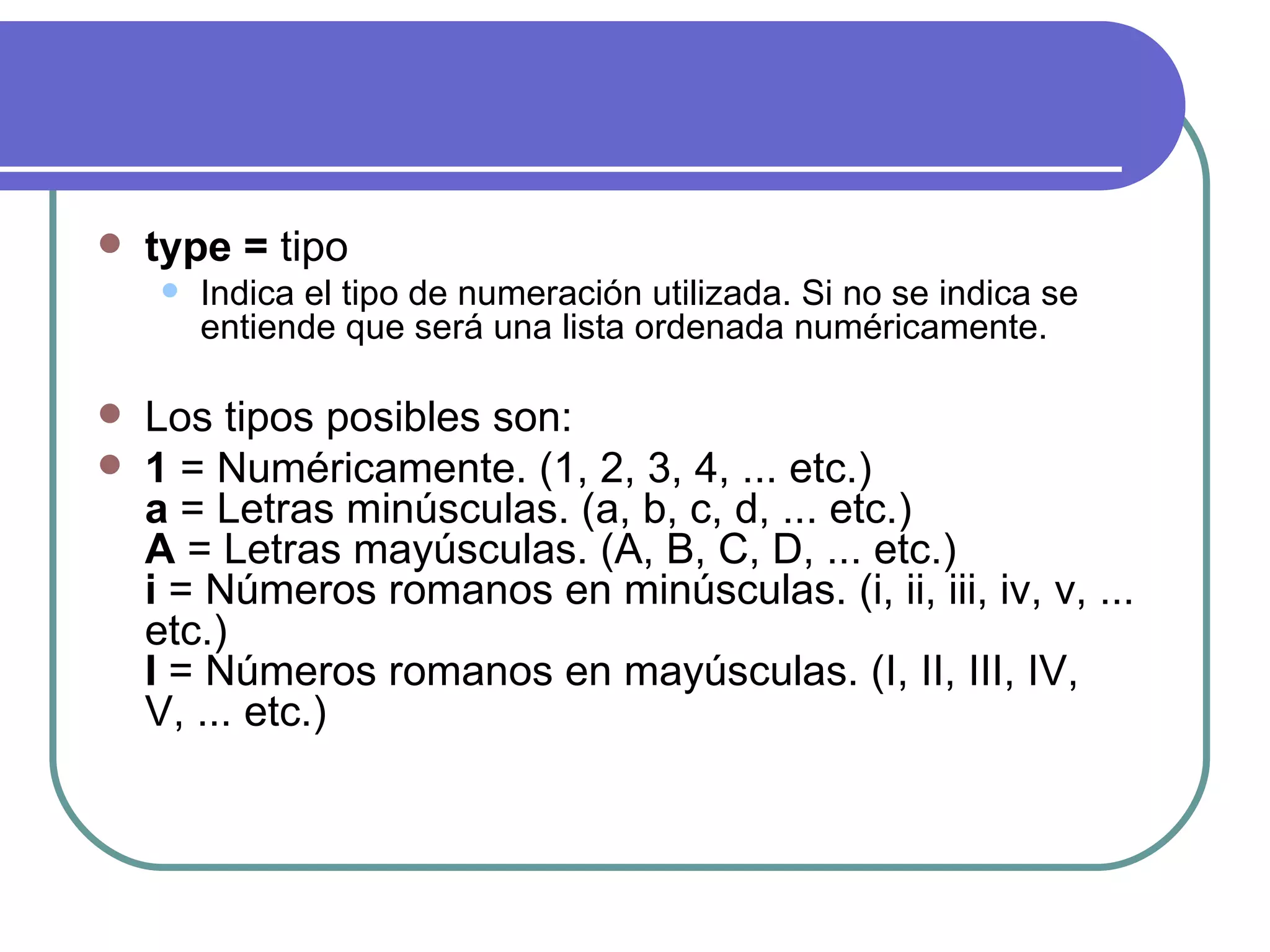   type = tipo
       Indica el tipo de numeración utilizada. Si no se indica se
        entiende que será una lista ordenada numéricamente.

   Los tipos posibles son:
   1 = Numéricamente. (1, 2, 3, 4, ... etc.)
    a = Letras minúsculas. (a, b, c, d, ... etc.)
    A = Letras mayúsculas. (A, B, C, D, ... etc.)
    i = Números romanos en minúsculas. (i, ii, iii, iv, v, ...
    etc.)
    I = Números romanos en mayúsculas. (I, II, III, IV,
    V, ... etc.)
 