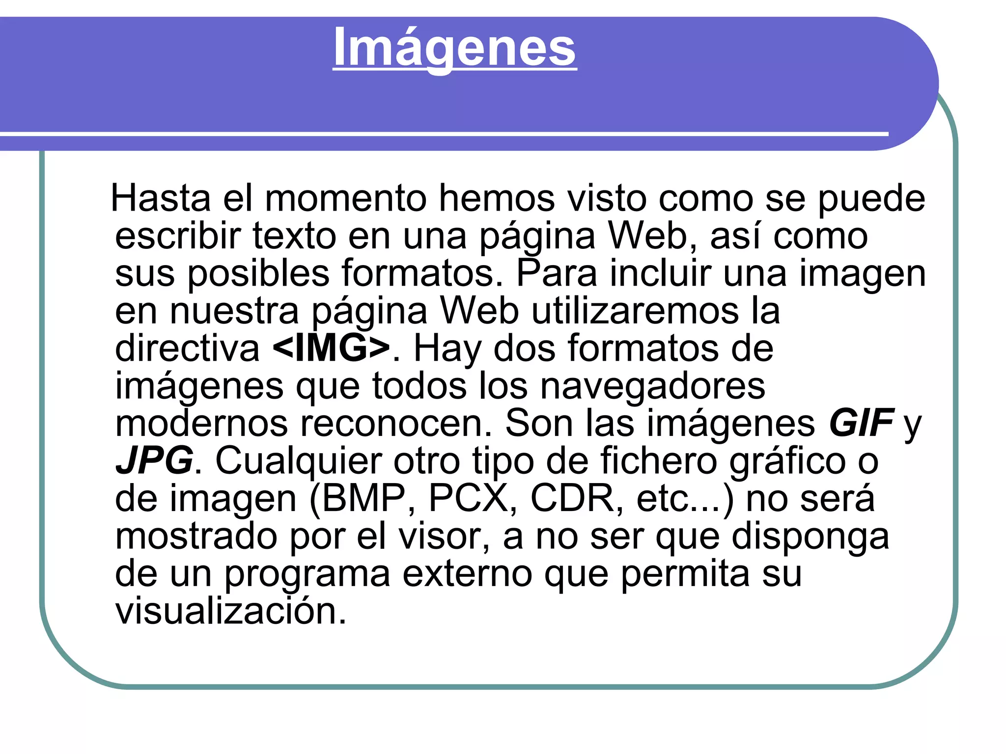 Imágenes

Hasta el momento hemos visto como se puede
escribir texto en una página Web, así como
sus posibles formatos. Para incluir una imagen
en nuestra página Web utilizaremos la
directiva <IMG>. Hay dos formatos de
imágenes que todos los navegadores
modernos reconocen. Son las imágenes GIF y
JPG. Cualquier otro tipo de fichero gráfico o
de imagen (BMP, PCX, CDR, etc...) no será
mostrado por el visor, a no ser que disponga
de un programa externo que permita su
visualización.
 