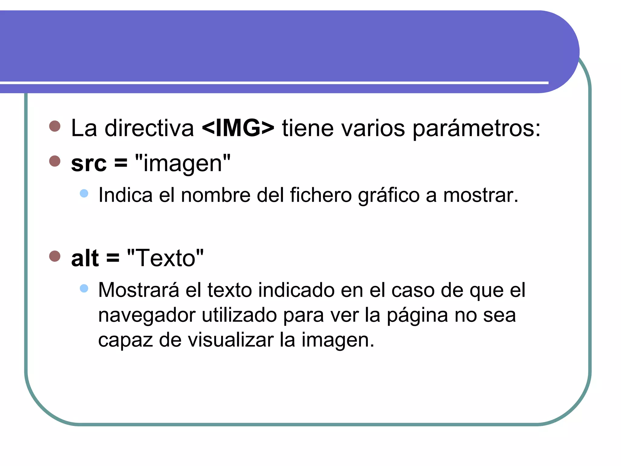    La directiva <IMG> tiene varios parámetros:
   src = "imagen"
       Indica el nombre del fichero gráfico a mostrar.

   alt = "Texto"
       Mostrará el texto indicado en el caso de que el
        navegador utilizado para ver la página no sea
        capaz de visualizar la imagen.
 