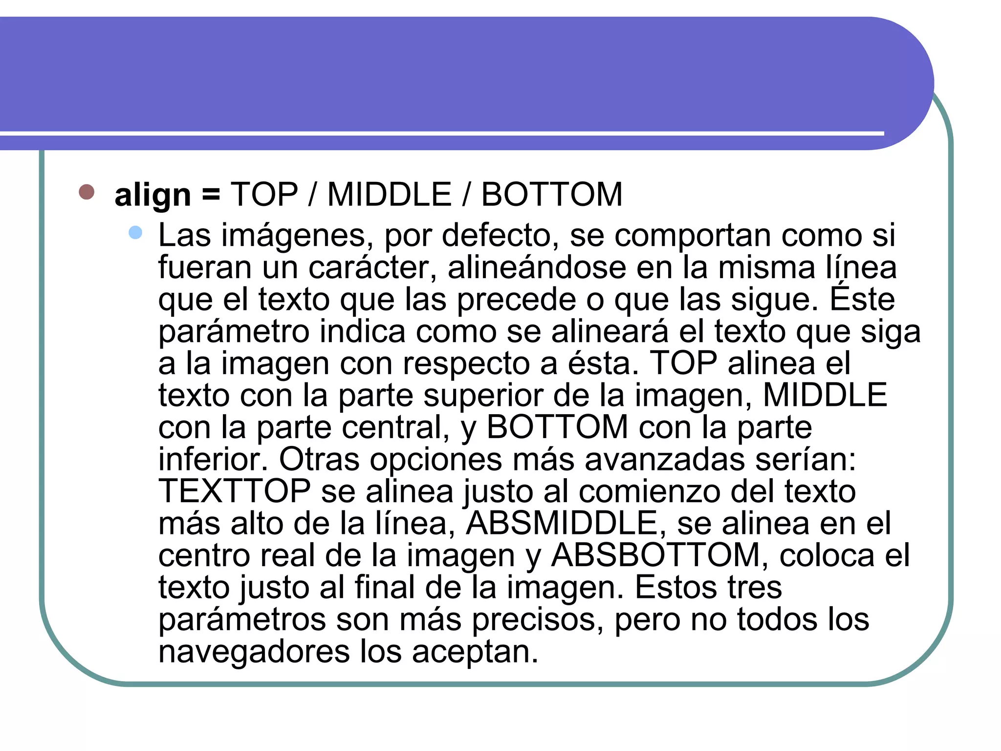    align = TOP / MIDDLE / BOTTOM
      Las imágenes, por defecto, se comportan como si
       fueran un carácter, alineándose en la misma línea
       que el texto que las precede o que las sigue. Éste
       parámetro indica como se alineará el texto que siga
       a la imagen con respecto a ésta. TOP alinea el
       texto con la parte superior de la imagen, MIDDLE
       con la parte central, y BOTTOM con la parte
       inferior. Otras opciones más avanzadas serían:
       TEXTTOP se alinea justo al comienzo del texto
       más alto de la línea, ABSMIDDLE, se alinea en el
       centro real de la imagen y ABSBOTTOM, coloca el
       texto justo al final de la imagen. Estos tres
       parámetros son más precisos, pero no todos los
       navegadores los aceptan.
 