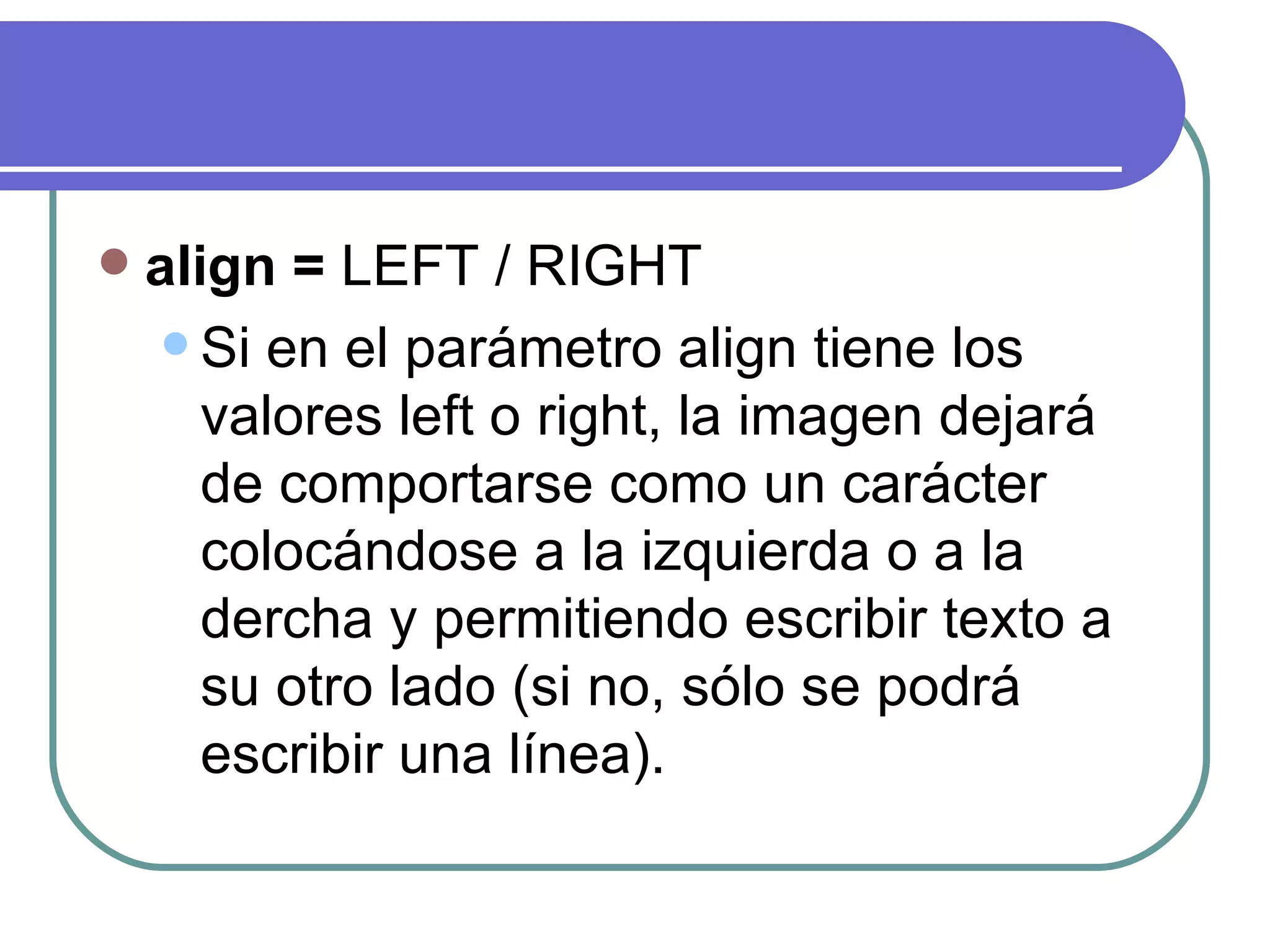    align = LEFT / RIGHT
      Si en el parámetro align tiene los
       valores left o right, la imagen dejará
       de comportarse como un carácter
       colocándose a la izquierda o a la
       dercha y permitiendo escribir texto a
       su otro lado (si no, sólo se podrá
       escribir una línea).
 