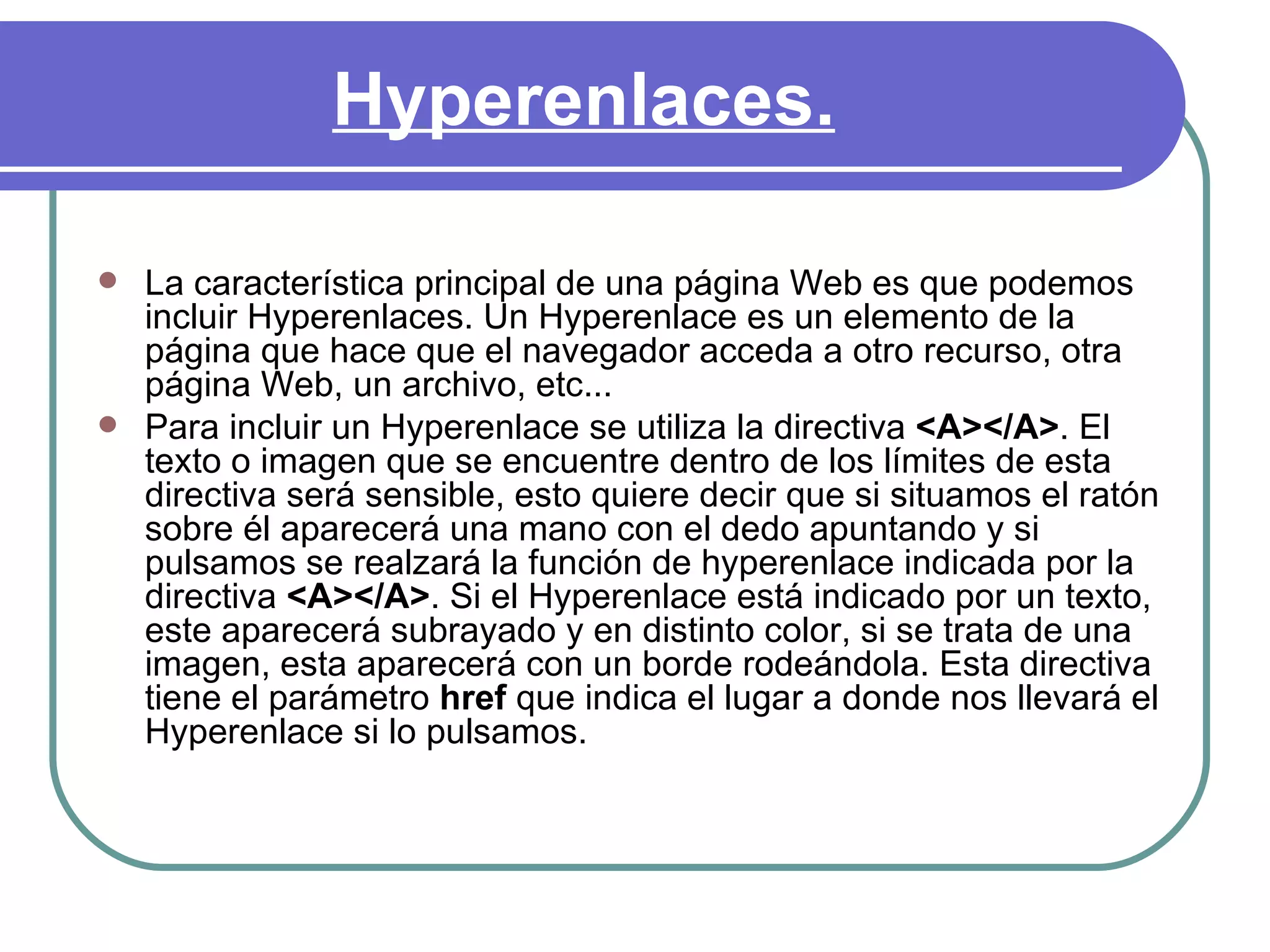 Hyperenlaces.

   La característica principal de una página Web es que podemos
    incluir Hyperenlaces. Un Hyperenlace es un elemento de la
    página que hace que el navegador acceda a otro recurso, otra
    página Web, un archivo, etc...
   Para incluir un Hyperenlace se utiliza la directiva <A></A>. El
    texto o imagen que se encuentre dentro de los límites de esta
    directiva será sensible, esto quiere decir que si situamos el ratón
    sobre él aparecerá una mano con el dedo apuntando y si
    pulsamos se realzará la función de hyperenlace indicada por la
    directiva <A></A>. Si el Hyperenlace está indicado por un texto,
    este aparecerá subrayado y en distinto color, si se trata de una
    imagen, esta aparecerá con un borde rodeándola. Esta directiva
    tiene el parámetro href que indica el lugar a donde nos llevará el
    Hyperenlace si lo pulsamos.
 