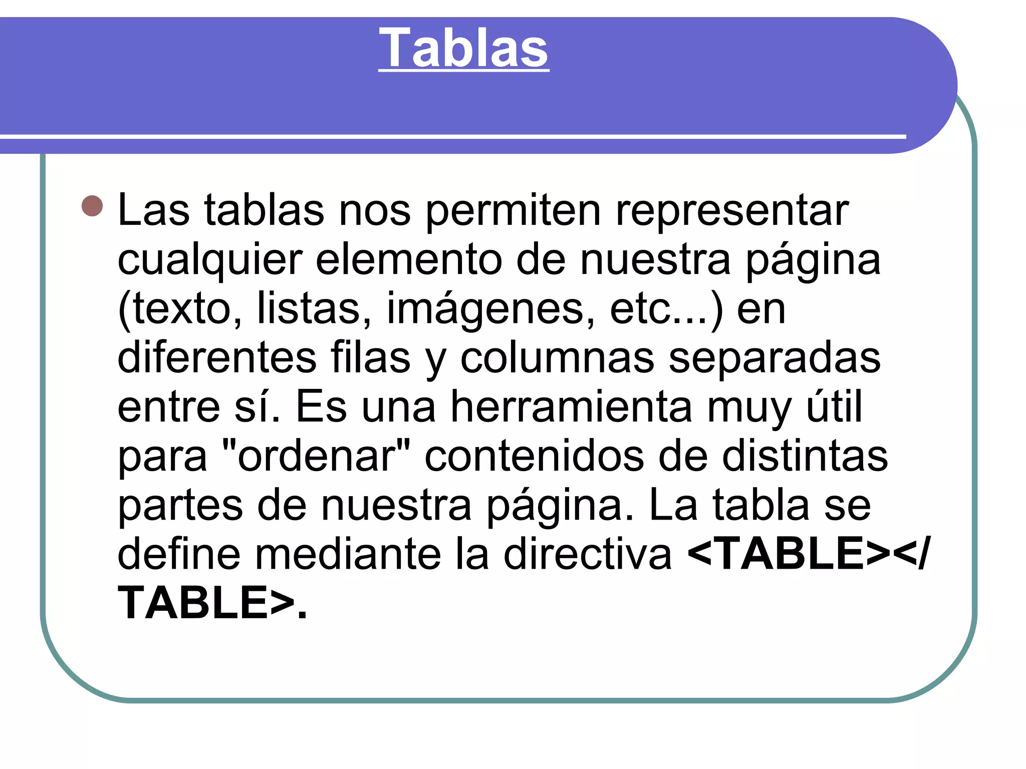Tablas

   Las tablas nos permiten representar
    cualquier elemento de nuestra página
    (texto, listas, imágenes, etc...) en
    diferentes filas y columnas separadas
    entre sí. Es una herramienta muy útil
    para "ordenar" contenidos de distintas
    partes de nuestra página. La tabla se
    define mediante la directiva <TABLE></
    TABLE>.
 