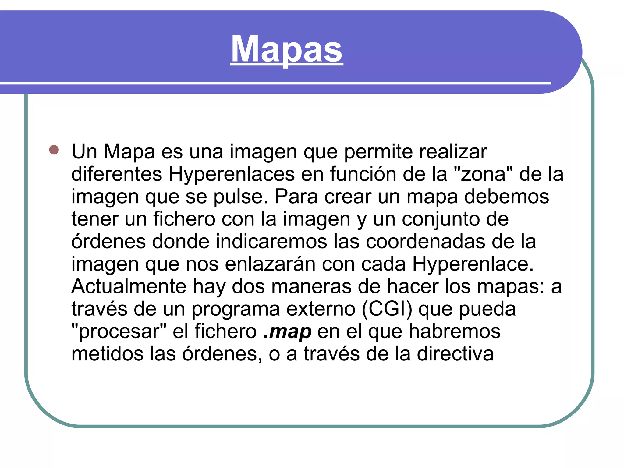 Mapas

   Un Mapa es una imagen que permite realizar
    diferentes Hyperenlaces en función de la "zona" de la
    imagen que se pulse. Para crear un mapa debemos
    tener un fichero con la imagen y un conjunto de
    órdenes donde indicaremos las coordenadas de la
    imagen que nos enlazarán con cada Hyperenlace.
    Actualmente hay dos maneras de hacer los mapas: a
    través de un programa externo (CGI) que pueda
    "procesar" el fichero .map en el que habremos
    metidos las órdenes, o a través de la directiva
 