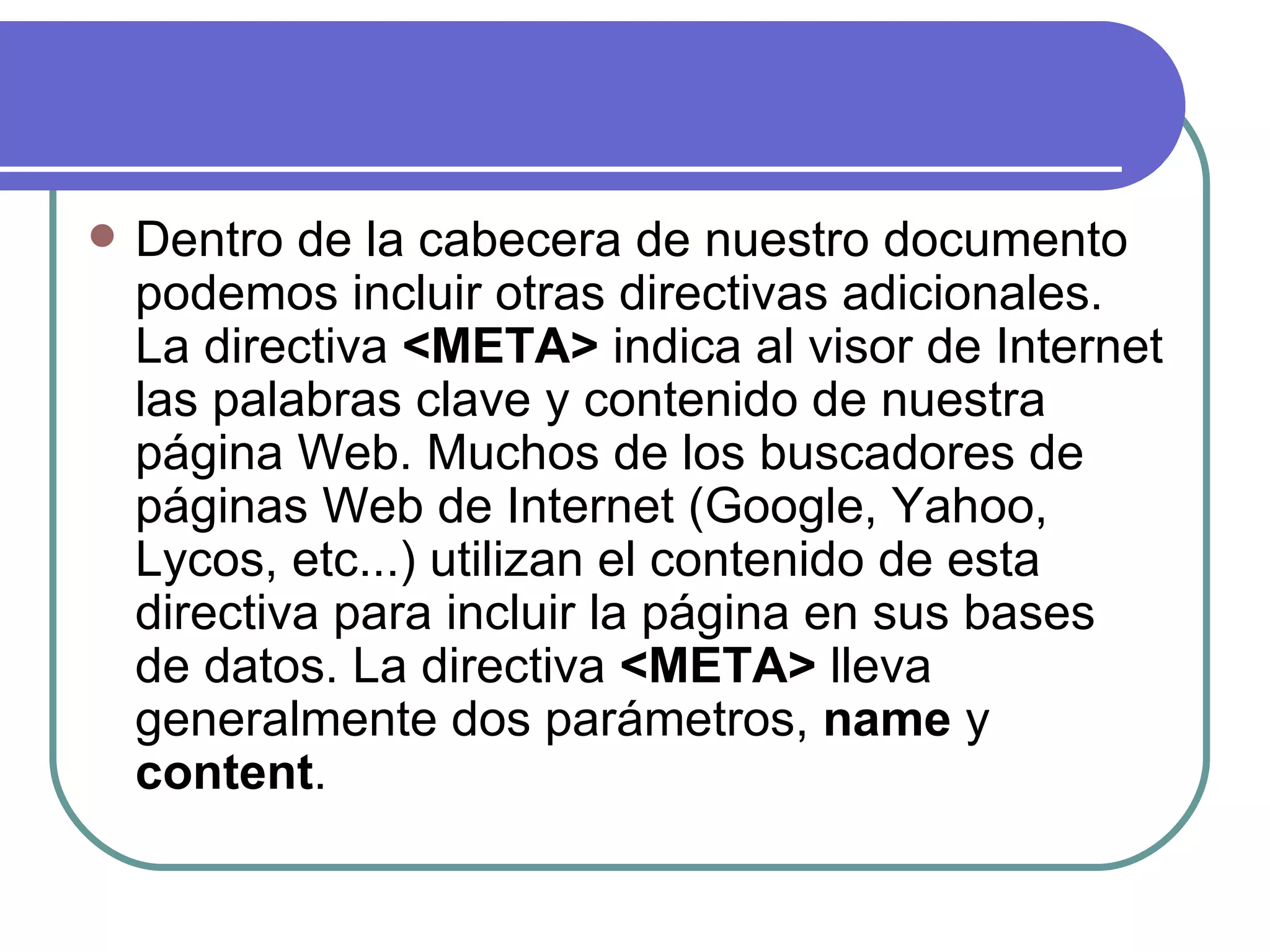    Dentro de la cabecera de nuestro documento
    podemos incluir otras directivas adicionales.
    La directiva <META> indica al visor de Internet
    las palabras clave y contenido de nuestra
    página Web. Muchos de los buscadores de
    páginas Web de Internet (Google, Yahoo,
    Lycos, etc...) utilizan el contenido de esta
    directiva para incluir la página en sus bases
    de datos. La directiva <META> lleva
    generalmente dos parámetros, name y
    content.
 