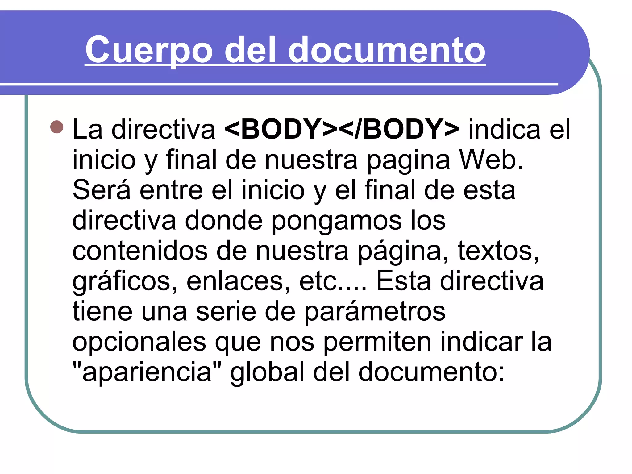 Cuerpo del documento
   La directiva <BODY></BODY> indica el
    inicio y final de nuestra pagina Web.
    Será entre el inicio y el final de esta
    directiva donde pongamos los
    contenidos de nuestra página, textos,
    gráficos, enlaces, etc.... Esta directiva
    tiene una serie de parámetros
    opcionales que nos permiten indicar la
    "apariencia" global del documento:
 