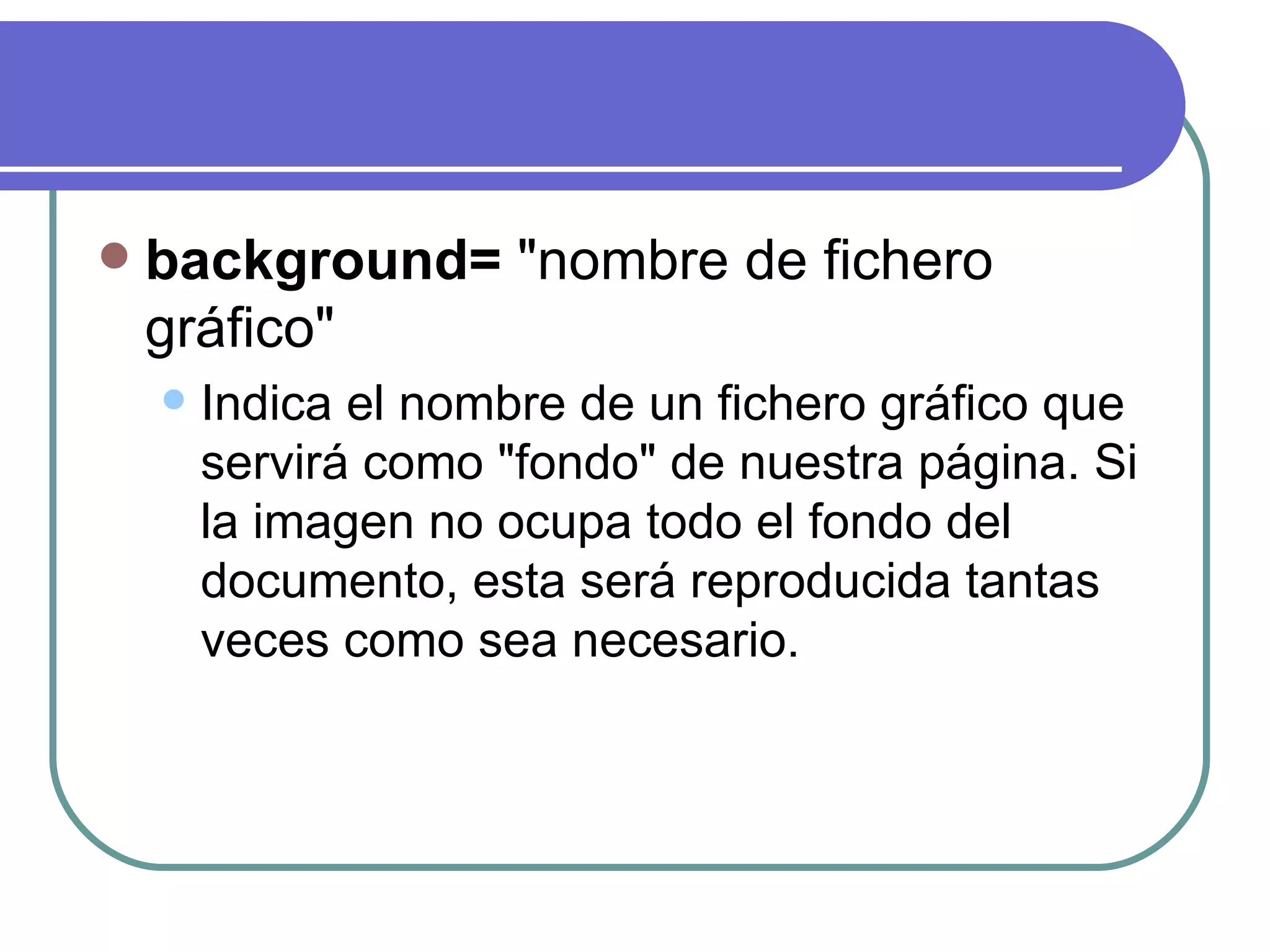    background= "nombre de fichero
    gráfico"
       Indica el nombre de un fichero gráfico que
        servirá como "fondo" de nuestra página. Si
        la imagen no ocupa todo el fondo del
        documento, esta será reproducida tantas
        veces como sea necesario.
 