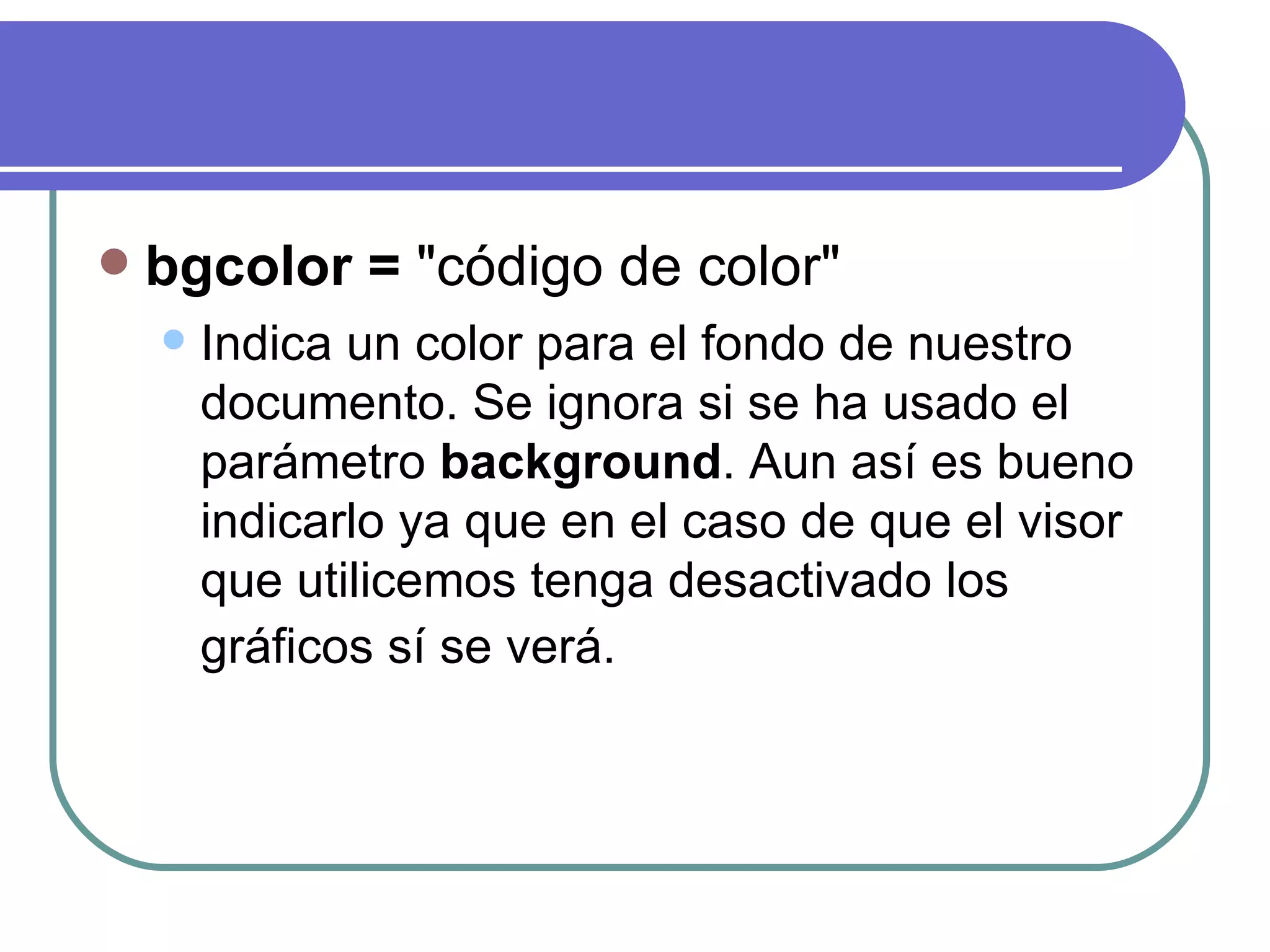    bgcolor = "código de color"
       Indica un color para el fondo de nuestro
        documento. Se ignora si se ha usado el
        parámetro background. Aun así es bueno
        indicarlo ya que en el caso de que el visor
        que utilicemos tenga desactivado los
        gráficos sí se verá.
 