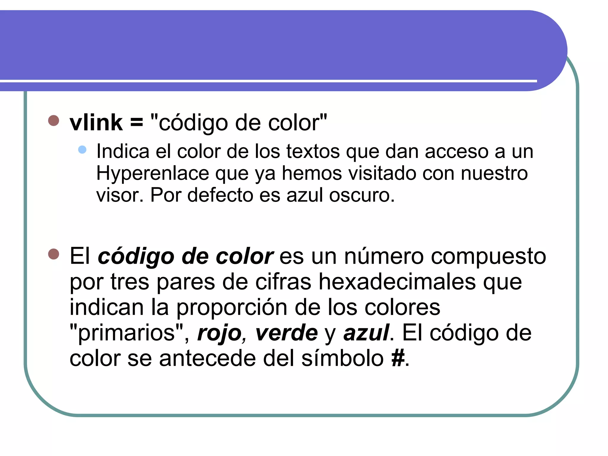    vlink = "código de color"
       Indica el color de los textos que dan acceso a un
        Hyperenlace que ya hemos visitado con nuestro
        visor. Por defecto es azul oscuro.

   El código de color es un número compuesto
    por tres pares de cifras hexadecimales que
    indican la proporción de los colores
    "primarios", rojo, verde y azul. El código de
    color se antecede del símbolo #.
 