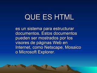 QUE ES HTML
es un sistema para estructurar
documentos. Estos documentos
pueden ser mostrados por los
visores de páginas Web en
Internet, como Netscape, Mosaico
o Microsoft Explorer.
 
