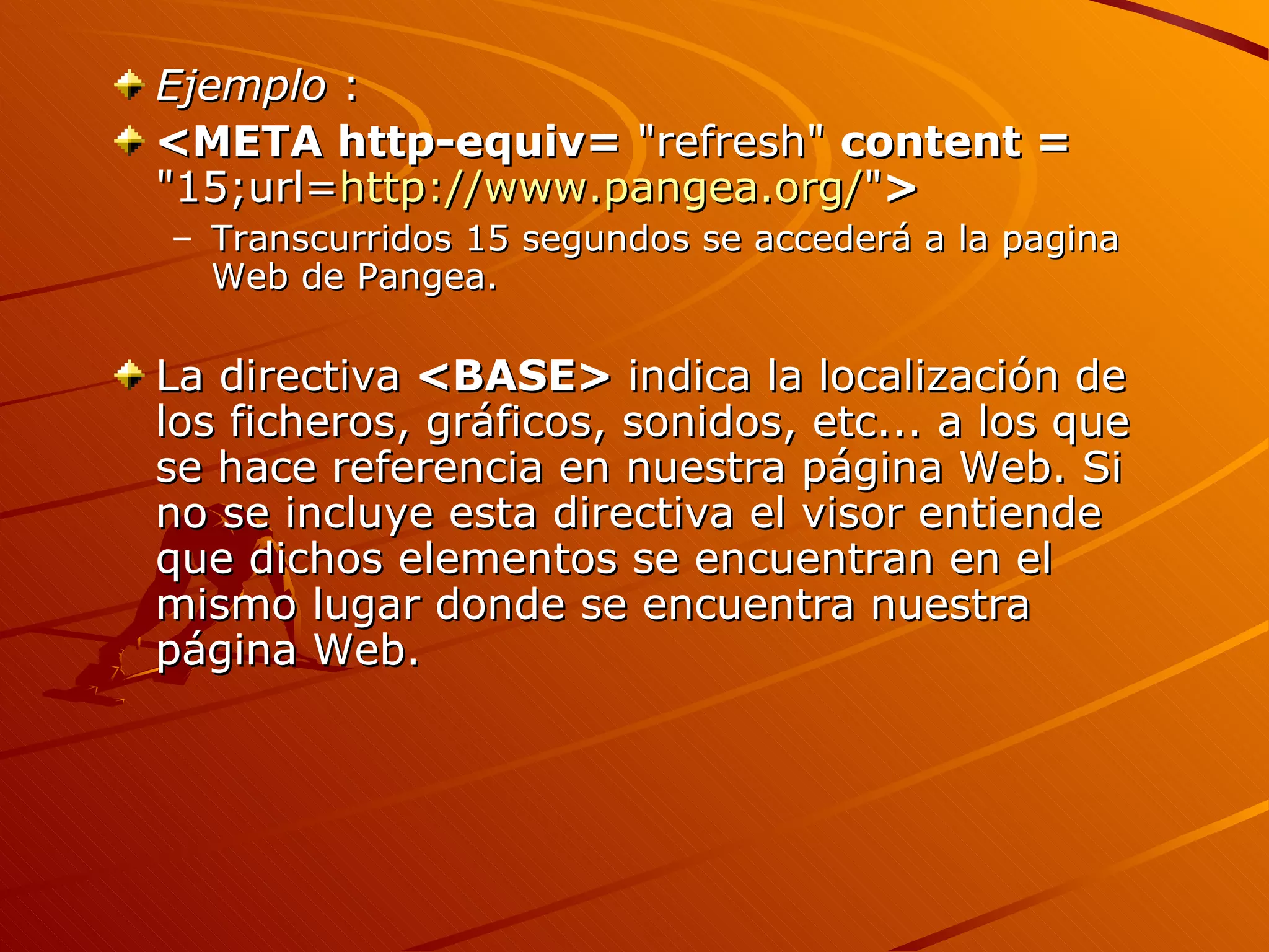 Ejemplo :
<META http-equiv= "refresh" content =
"15;url=http://www.pangea.org/">
– Transcurridos 15 segundos se accederá a la pagina
  Web de Pangea.

La directiva <BASE> indica la localización de
los ficheros, gráficos, sonidos, etc... a los que
se hace referencia en nuestra página Web. Si
no se incluye esta directiva el visor entiende
que dichos elementos se encuentran en el
mismo lugar donde se encuentra nuestra
página Web.
 