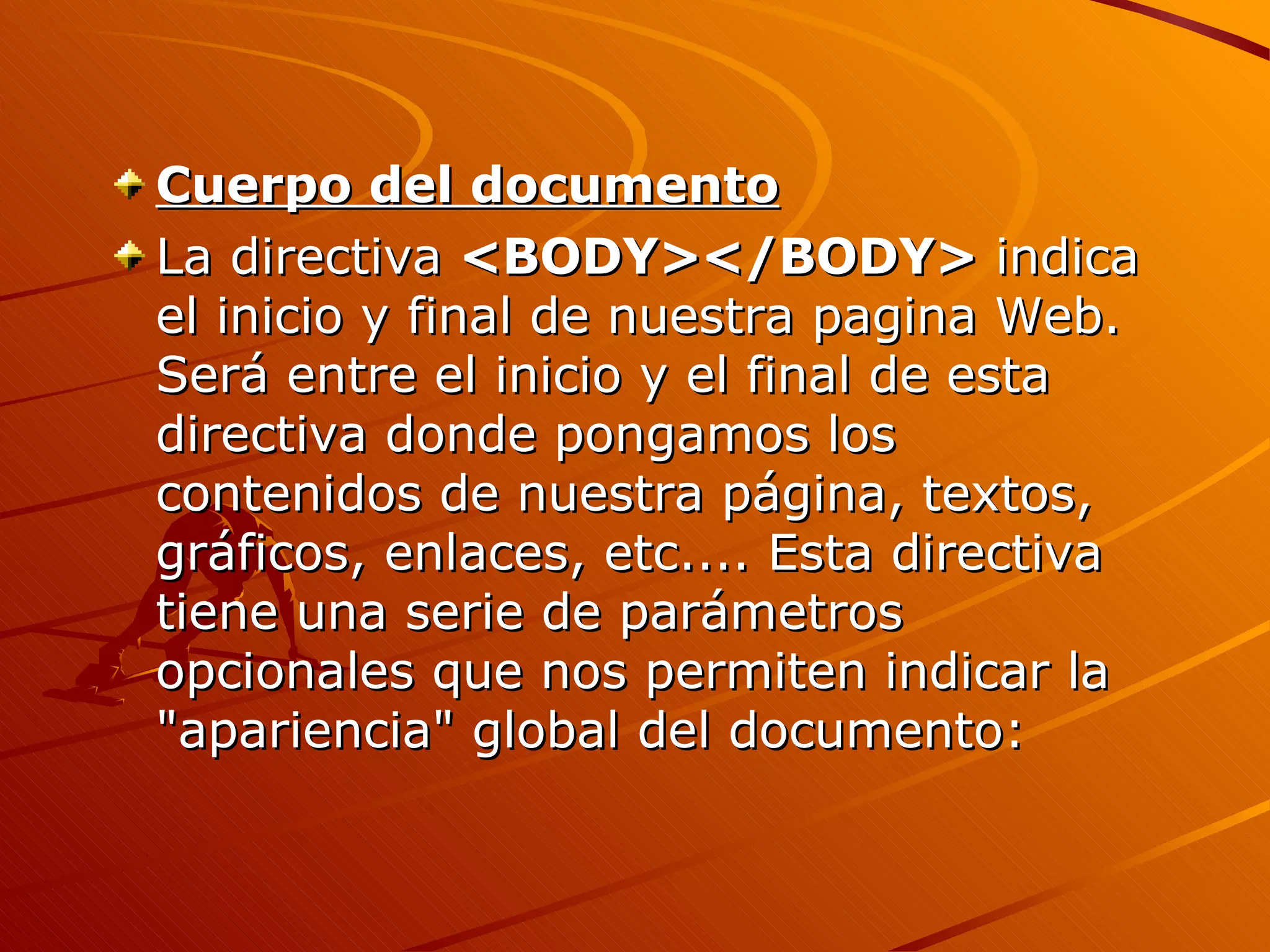 Cuerpo del documento
La directiva <BODY></BODY> indica
el inicio y final de nuestra pagina Web.
Será entre el inicio y el final de esta
directiva donde pongamos los
contenidos de nuestra página, textos,
gráficos, enlaces, etc.... Esta directiva
tiene una serie de parámetros
opcionales que nos permiten indicar la
"apariencia" global del documento:
 