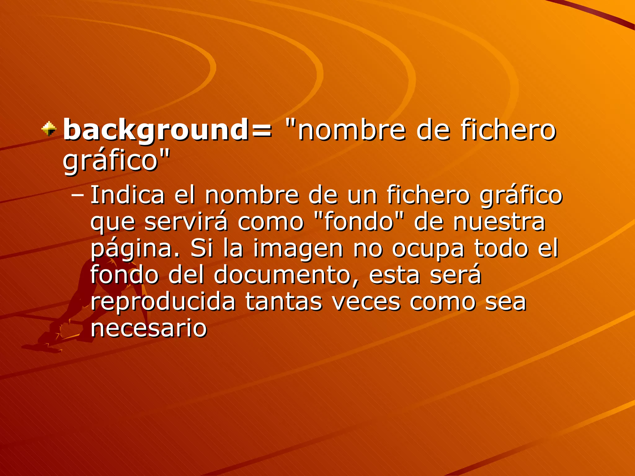 background= "nombre de fichero
gráfico"
– Indica el nombre de un fichero gráfico
  que servirá como "fondo" de nuestra
  página. Si la imagen no ocupa todo el
  fondo del documento, esta será
  reproducida tantas veces como sea
  necesario
 