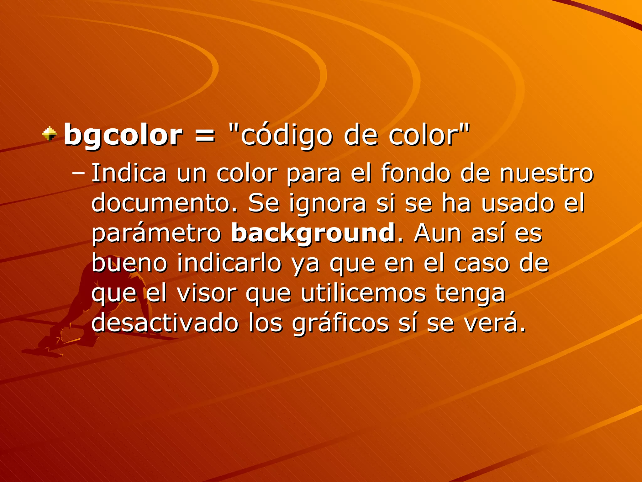 bgcolor = "código de color"
– Indica un color para el fondo de nuestro
  documento. Se ignora si se ha usado el
  parámetro background. Aun así es
  bueno indicarlo ya que en el caso de
  que el visor que utilicemos tenga
  desactivado los gráficos sí se verá.
 