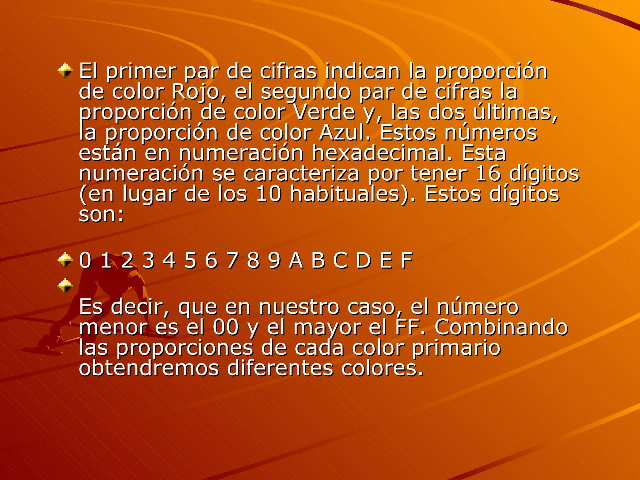 El primer par de cifras indican la proporción
de color Rojo, el segundo par de cifras la
proporción de color Verde y, las dos últimas,
la proporción de color Azul. Estos números
están en numeración hexadecimal. Esta
numeración se caracteriza por tener 16 dígitos
(en lugar de los 10 habituales). Estos dígitos
son:

0123456789ABCDEF

Es decir, que en nuestro caso, el número
menor es el 00 y el mayor el FF. Combinando
las proporciones de cada color primario
obtendremos diferentes colores.
 