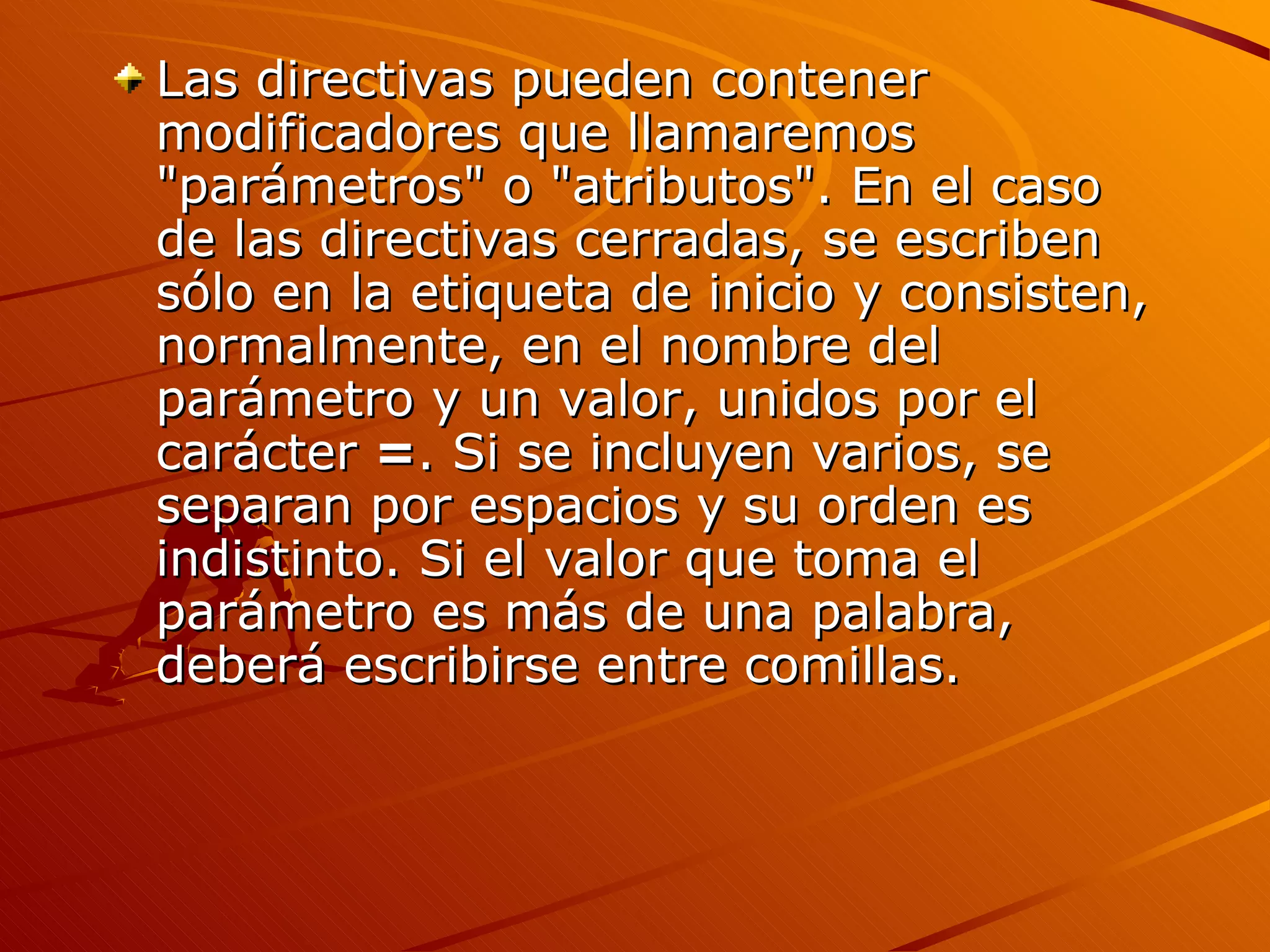 Las directivas pueden contener
modificadores que llamaremos
"parámetros" o "atributos". En el caso
de las directivas cerradas, se escriben
sólo en la etiqueta de inicio y consisten,
normalmente, en el nombre del
parámetro y un valor, unidos por el
carácter =. Si se incluyen varios, se
separan por espacios y su orden es
indistinto. Si el valor que toma el
parámetro es más de una palabra,
deberá escribirse entre comillas.
 